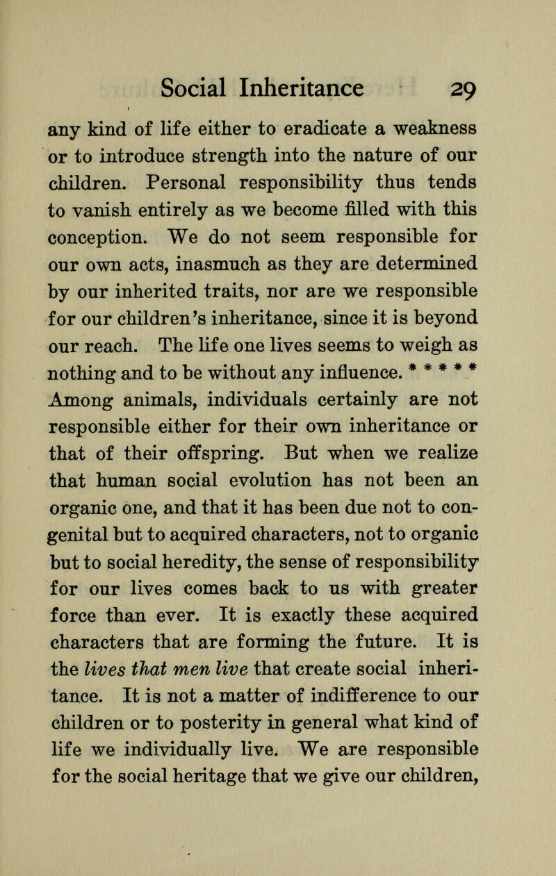 any kind of life either to eradicate a weakness or to introduce strength into the nature of our children. Personal responsibility thus tends to vanish entirely as we become filled with this conception. We do not seem responsible for our own acts, inasmuch as they are determined by our inherited traits, nor are we responsible for our children's inheritance, since it is beyond our reach. The life one lives seems to weigh as nothing and to be without any influence. ***** Among animals, individuals certainly are not responsible either for their own inheritance or that of their offspring. But when we realize that human social evolution has not been an organic one, and that it has been due not to con genital but to acquired characters, not to organic but to social heredity, the sense of responsibility for our lives comes back to us with greater force than ever. It is exactly these acquired characters that are forming the future. It is the lives that men live that create social inheri tance. It is not a matter of indifference to our children or to posterity in general what kind of life we individually live. We are responsible for the social heritage that we give our children,