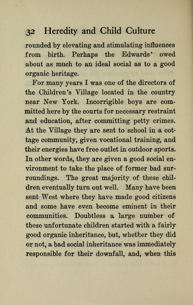 rounded by elevating and stimulating influences from birth. Perhaps the Edwards' owed about as much to an ideal social as to a good organic heritage. For many years I was one of the directors of the Children's Village located in the country near New York. Incorrigible boys are com mitted here by the courts for necessary restraint and education, after committing petty crimes. At the Village they are sent to school in a cot tage community, given vocational training, and their energies have free outlet in outdoor sports. In other words, they are given a good social en vironment to take the place of former bad sur roundings. The great majority of these chil dren eventually turn out well. Many have been sent West where they have made good citizens and some have even become eminent in their communities. Doubtless a large number of these unfortunate children started with a fairly good organic inheritance, but, whether they did or not, a bad social inheritance was immediately responsible for their downfall, and, when this