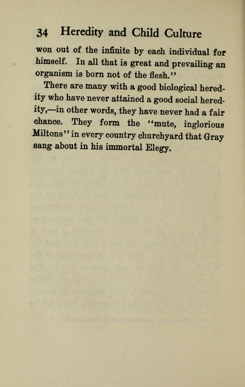 won out of the infinite by each individual for himself. In all that is great and prevailing an organism is born not of the flesh. There are many with a good biological hered ity who have never attained a good social hered ity,—in other words, they have never had a fair chance. They form the mute, inglorious Miltons in every country churchyard that Gray sang about in his immortal Elegy.