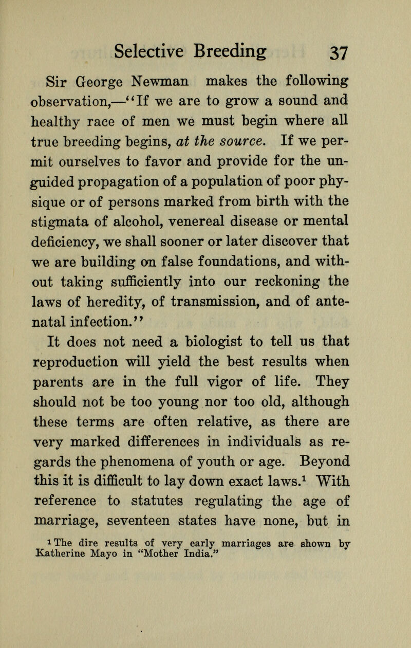 Sir George Newman makes the following observation,—If we are to grow a sound and healthy race of men we must begin where all true breeding begins, at the source. If we per mit ourselves to favor and provide for the un- guided propagation of a population of poor phy sique or of persons marked from birth with the stigmata of alcohol, venereal disease or mental deficiency, we shall sooner or later discover that we are building on false foundations, and with out taking sufficiently into our reckoning the laws of heredity, of transmission, and of ante natal infection. ' 1 It does not need a biologist to tell us that reproduction will yield the best results when parents are in the full vigor of life. They should not be too young nor too old, although these terms are often relative, as there are very marked differences in individuals as re gards the phenomena of youth or age. Beyond this it is difficult to lay down exact laws. 1 With reference to statutes regulating the age of marriage, seventeen states have none, but in ^ 1 The dire results of very early marriages are shown by Katherine Mayo in Mother India.