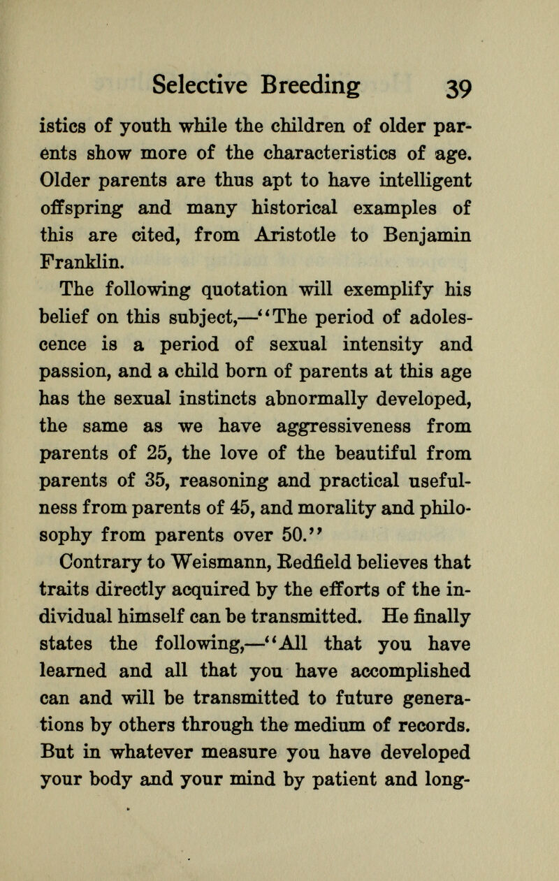 istics of youth while the children of older par ents show more of the characteristics of age. Older parents are thus apt to have intelligent offspring and many historical examples of this are cited, from Aristotle to Benjamin Franklin. The following quotation will exemplify his belief on this subject,— 1 ' The period of adoles cence is a period of sexual intensity and passion, and a child born of parents at this age has the sexual instincts abnormally developed, the same as we have aggressiveness from parents of 25, the love of the beautiful from parents of 35, reasoning and practical useful ness from parents of 45, and morality and philo sophy from parents over 50.' ' Contrary to Weismann, Redfield believes that traits directly acquired by the efforts of the in dividual himself can be transmitted. He finally states the following,—All that you have learned and all that you have accomplished can and will be transmitted to future genera tions by others through the medium of records. But in whatever measure you have developed your body and your mind by patient and long-