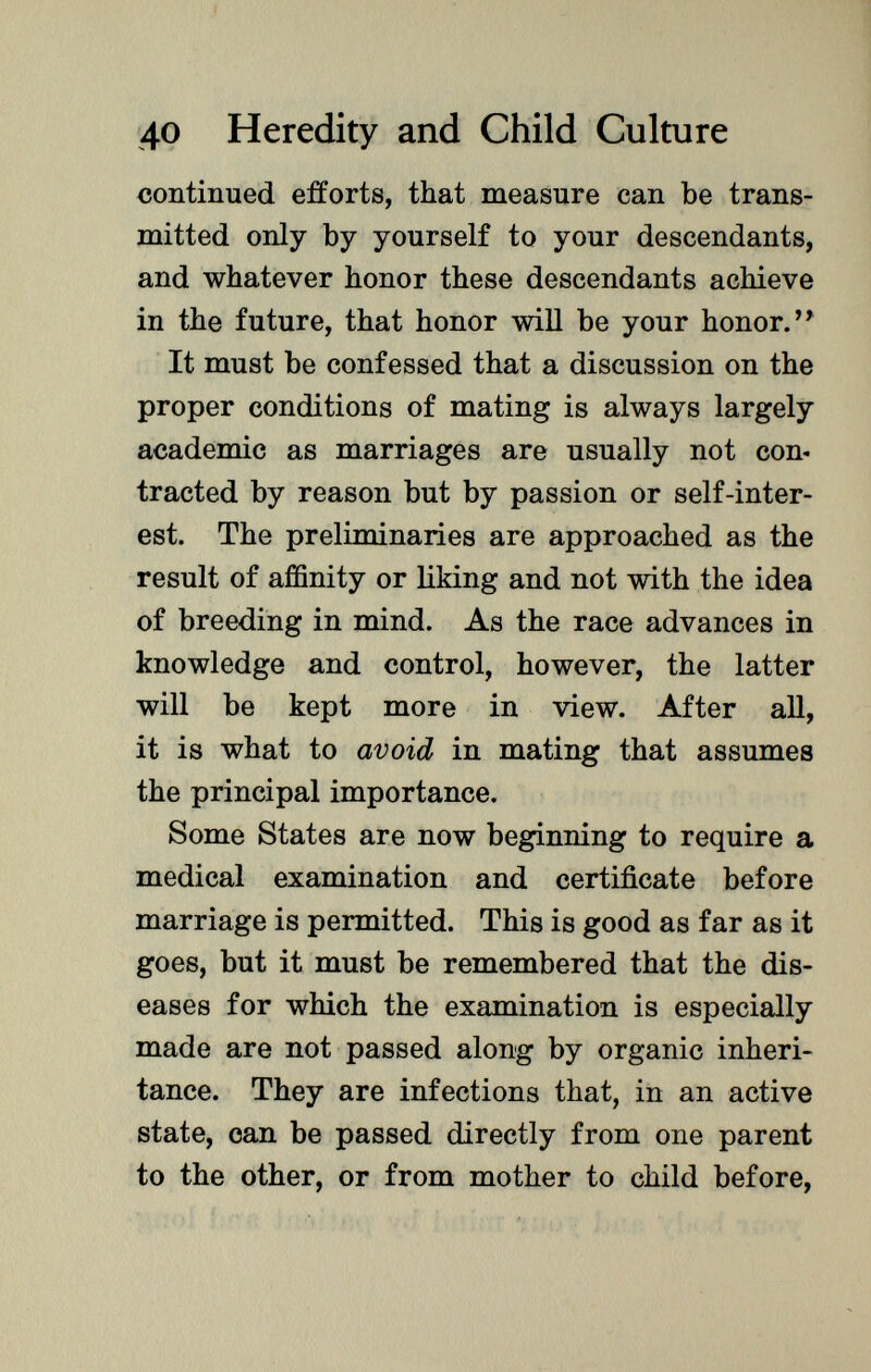 continued efforts, that measure can be trans mitted only by yourself to your descendants, and whatever honor these descendants achieve in the future, that honor will be your honor.'* It must be confessed that a discussion on the proper conditions of mating is always largely academic as marriages are usually not con tracted by reason but by passion or self-inter est. The preliminaries are approached as the result of affinity or liking and not with the idea of breeding in mind. As the race advances in knowledge and control, however, the latter will be kept more in view. After all, it is what to avoid in mating that assumes the principal importance. Some States are now beginning to require a medical examination and certificate before marriage is permitted. This is good as far as it goes, but it must be remembered that the dis eases for which the examination is especially made are not passed along by organic inheri tance. They are infections that, in an active state, can be passed directly from one parent to the other, or from mother to child before,