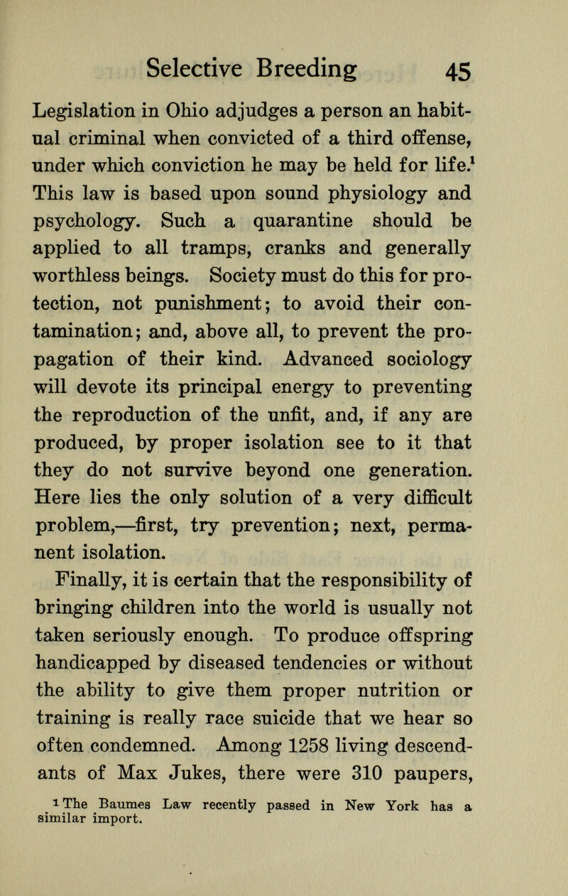 Legislation in Ohio adjudges a person an habit ual criminal when convicted of a third offense, under which conviction he may be held for life. 1 This law is based upon sound physiology and psychology. Such a quarantine should be applied to all tramps, cranks and generally worthless beings. Society must do this for pro tection, not punishment; to avoid their con tamination; and, above all, to prevent the pro pagation of their kind. Advanced sociology will devote its principal energy to preventing the reproduction of the unfit, and, if any are produced, by proper isolation see to it that they do not survive beyond one generation. Here lies the only solution of a very difficult problem,—first, try prevention; next, perma nent isolation. Finally, it is certain that the responsibility of bringing children into the world is usually not taken seriously enough. To produce offspring handicapped by diseased tendencies or without the ability to give them proper nutrition or training is really race suicide that we hear so often condemned. Among 1258 living descend ants of Max Jukes, there were 310 paupers, 1 The Baumea Law recently passed in New York has a similar import.