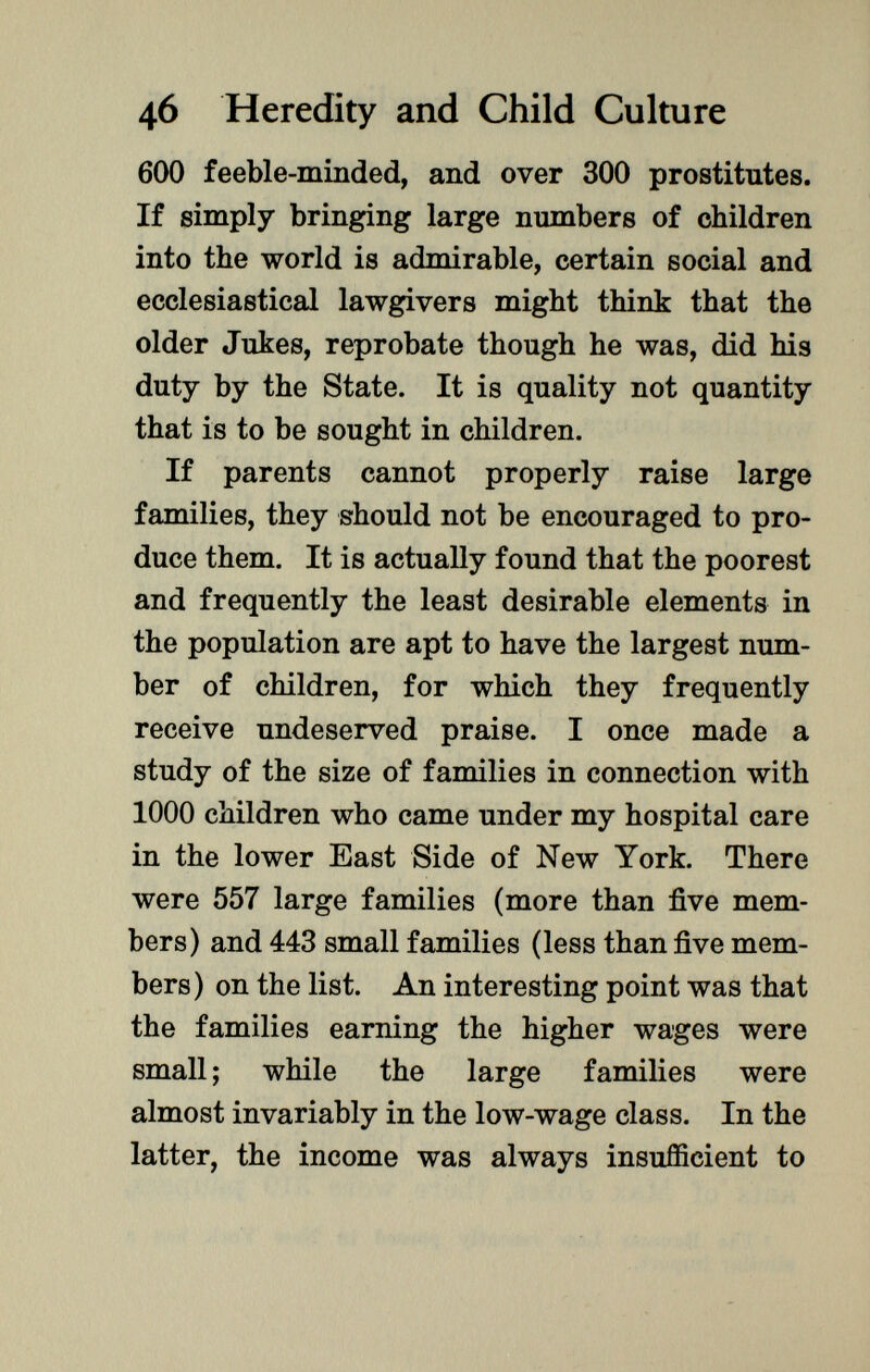 600 feeble-minded, and over 300 prostitutes. If simply bringing large numbers of children into the world is admirable, certain social and ecclesiastical lawgivers might think that the older Jukes, reprobate though he was, did his duty by the State. It is quality not quantity that is to be sought in children. If parents cannot properly raise large families, they should not be encouraged to pro duce them. It is actually found that the poorest and frequently the least desirable elements in the population are apt to have the largest num ber of children, for which they frequently receive undeserved praise. I once made a study of the size of families in connection with 1000 children who came under my hospital care in the lower East Side of New York. There were 557 large families (more than five mem bers) and 443 small families (less than five mem bers) on the list. An interesting point was that the families earning the higher wages were small; while the large families were almost invariably in the low-wage class. In the latter, the income was always insufficient to