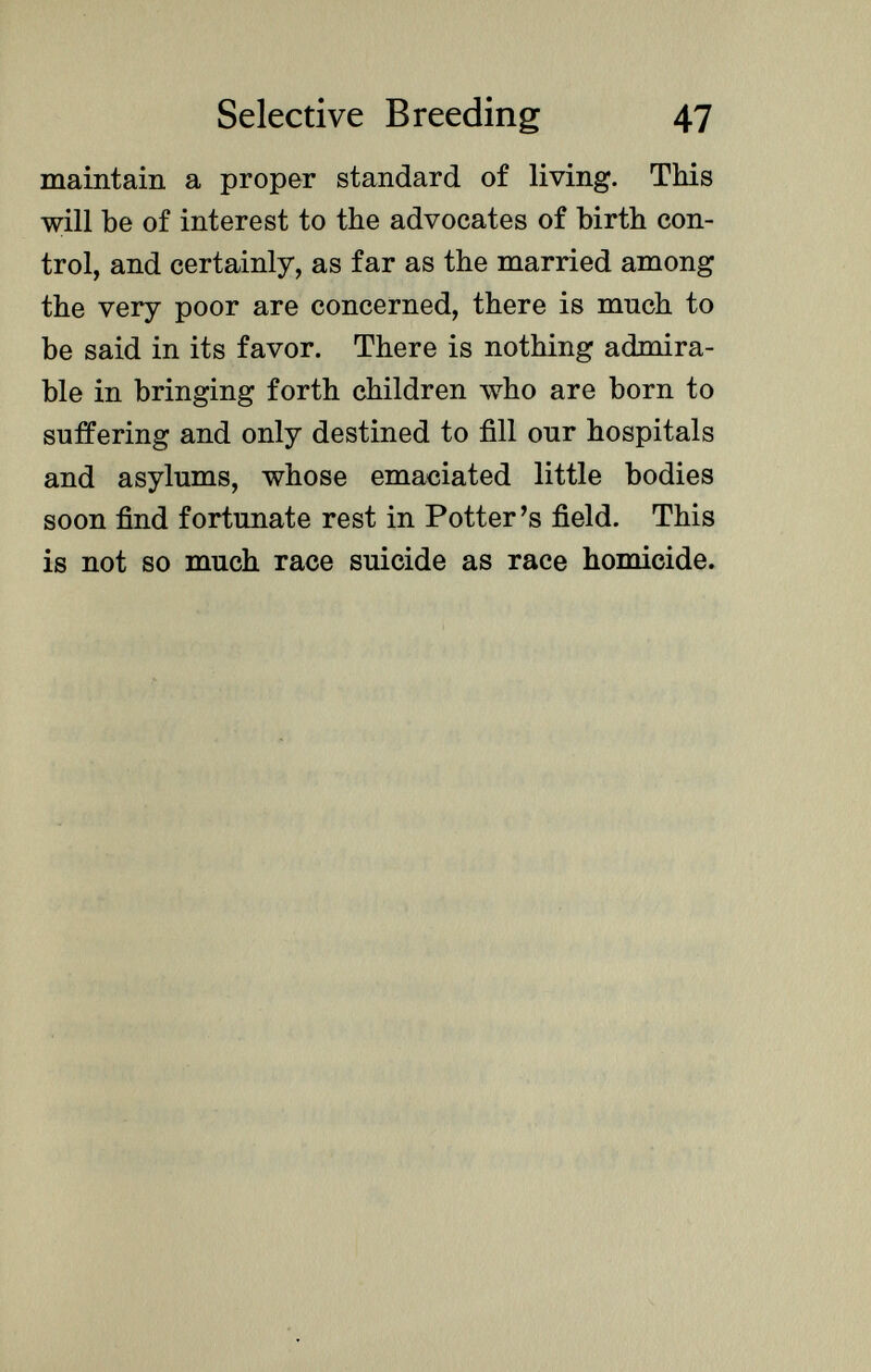 maintain a proper standard of living. This will be of interest to the advocates of birth con trol, and certainly, as far as the married among the very poor are concerned, there is much to be said in its favor. There is nothing admira ble in bringing forth children who are born to suffering and only destined to fill our hospitals and asylums, whose emaciated little bodies soon find fortunate rest in Potter's field. This is not so much race suicide as race homicide.