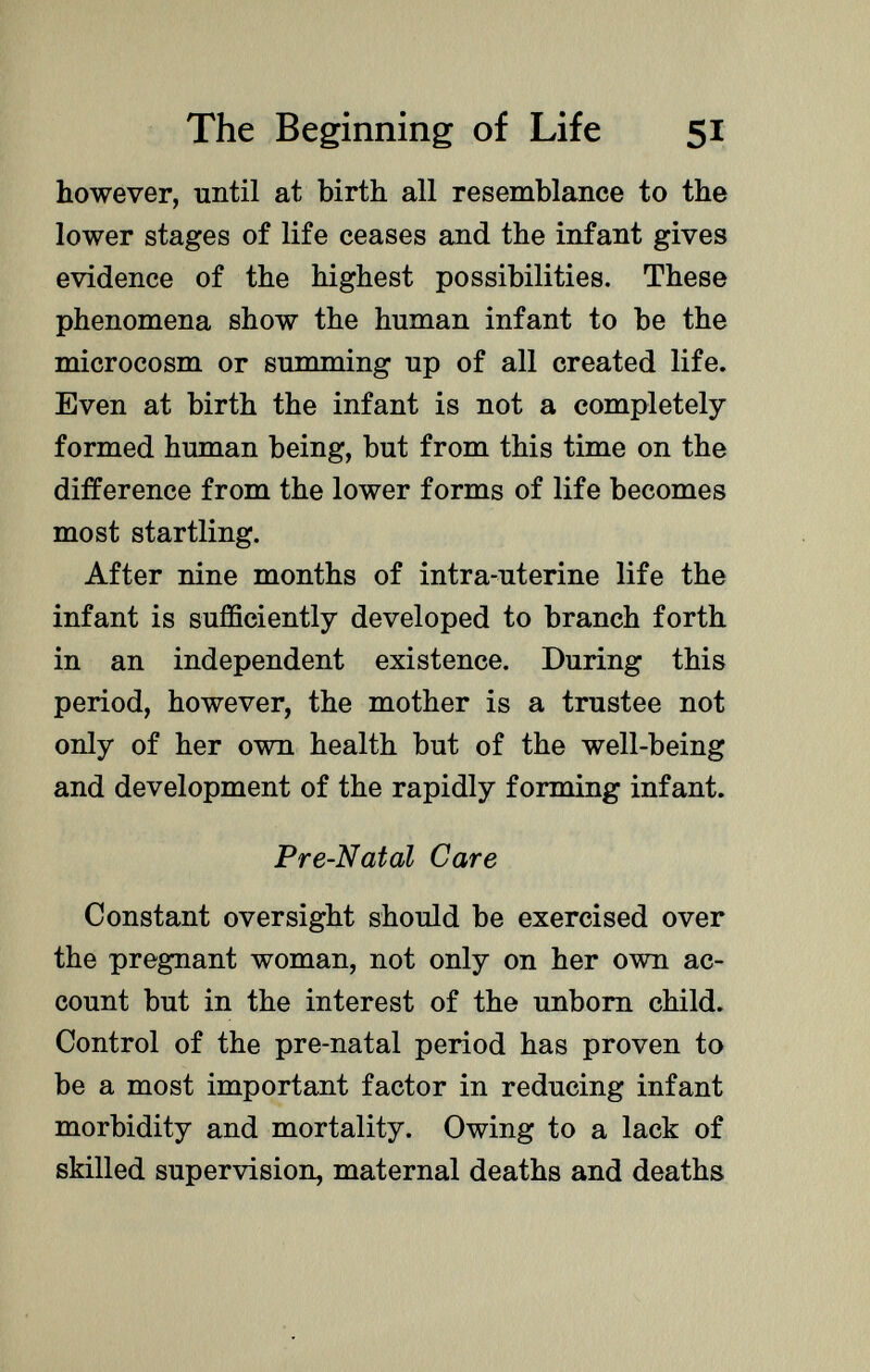 however, until at birth all resemblance to the lower stages of life ceases and the infant gives evidence of the highest possibilities. These phenomena show the human infant to be the microcosm or summing up of all created life. Even at birth the infant is not a completely formed human being, but from this time on the difference from the lower forms of life becomes most startling. After nine months of intra-uterine life the infant is sufficiently developed to branch forth in an independent existence. During this period, however, the mother is a trustee not only of her own health but of the well-being and development of the rapidly forming infant. Pre-Natal Care Constant oversight should be exercised over the pregnant woman, not only on her own ac count but in the interest of the unborn child. Control of the pre-natal period has proven to be a most important factor in reducing infant morbidity and mortality. Owing to a lack of skilled supervision, maternal deaths and deaths