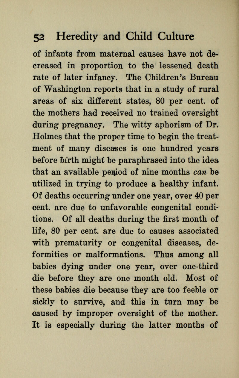 of infants from maternal causes have not de creased in proportion to the lessened death rate of later infancy. The Children's Bureau of Washington reports that in a study of rural areas of six different states, 80 per cent, of the mothers had received no trained oversight during pregnancy. The witty aphorism of Dr. Holmes that the proper time to begin the treat ment of many diseases is one hundred years before birth might be paraphrased into the idea that an available peijiod of nine months can be utilized in trying to produce a healthy infant. Of deaths occurring under one year, over 40 per cent, are due to unfavorable congenital condi tions. Of all deaths during the first month of life, 80 per cent, are due to causes associated with prematurity or congenital diseases, de formities or malformations. Thus among all babies dying under one year, over one-third die before they are one month old. Most of these babies die because they are too feeble or sickly to survive, and this in turn may be caused by improper oversight of the mother. It is especially during the latter months of