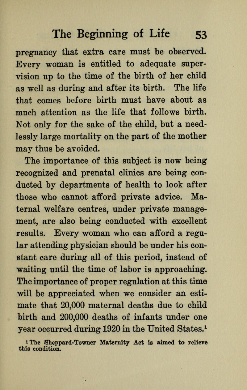 pregnancy that extra care must be observed. Every woman is entitled to adequate super vision up to the time of the birth of her child as well as during and after its birth. The life that comes before birth must have about as much attention as the life that follows birth. Not only for the sake of the child, but a need lessly large mortality on the part of the mother may thus be avoided. The importance of this subject is now being recognized and prenatal clinics are being con ducted by departments of health to look after those who cannot afford private advice. Ma ternal welfare centres, under private manage ment, are also being conducted with excellent results. Every woman who can afford a regu lar attending physician should be under his con stant care during all of this period, instead of waiting until the time of labor is approaching. The importance of proper regulation at this time will be appreciated when we consider an esti mate that 20,000 maternal deaths due to child birth and 200,000 deaths of infants under one year occurred during 1920 in the United States. 1 1 The Sheppard-Towner Maternity Act is aimed to relieve this condition.