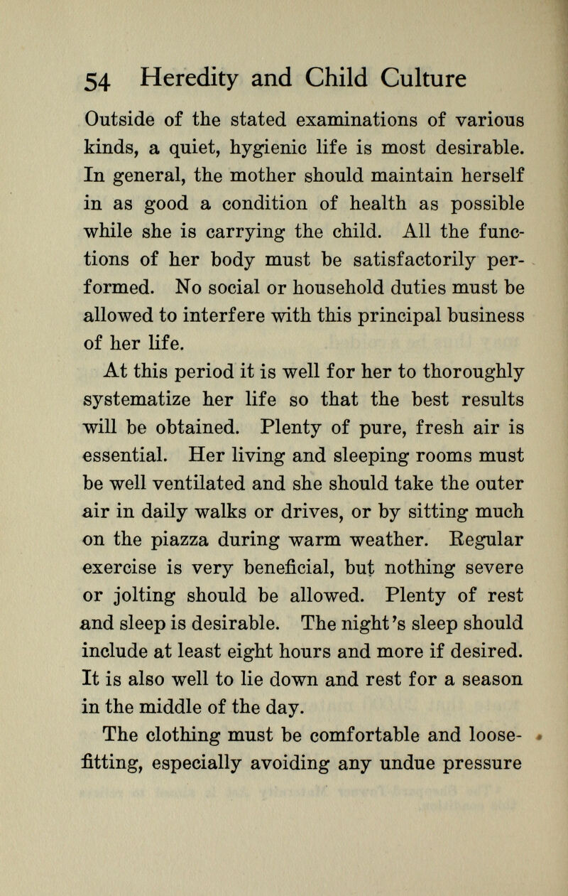 Outside of the stated examinations of various kinds, a quiet, hygienic life is most desirable. In general, the mother should maintain herself in as good a condition of health as possible while she is carrying the child. All the func tions of her body must be satisfactorily per formed. No social or household duties must be allowed to interfere with this principal business of her life. At this period it is well for her to thoroughly systematize her life so that the best results will be obtained. Plenty of pure, fresh air is essential. Her living and sleeping rooms must be well ventilated and she should take the outer air in daily walks or drives, or by sitting much on the piazza during warm weather. Regular exercise is very beneficial, but nothing severe or jolting should be allowed. Plenty of rest and sleep is desirable. The night 's sleep should include at least eight hours and more if desired. It is also well to lie down and rest for a season in the middle of the day. The clothing must be comfortable and loose- . fitting, especially avoiding any undue pressure