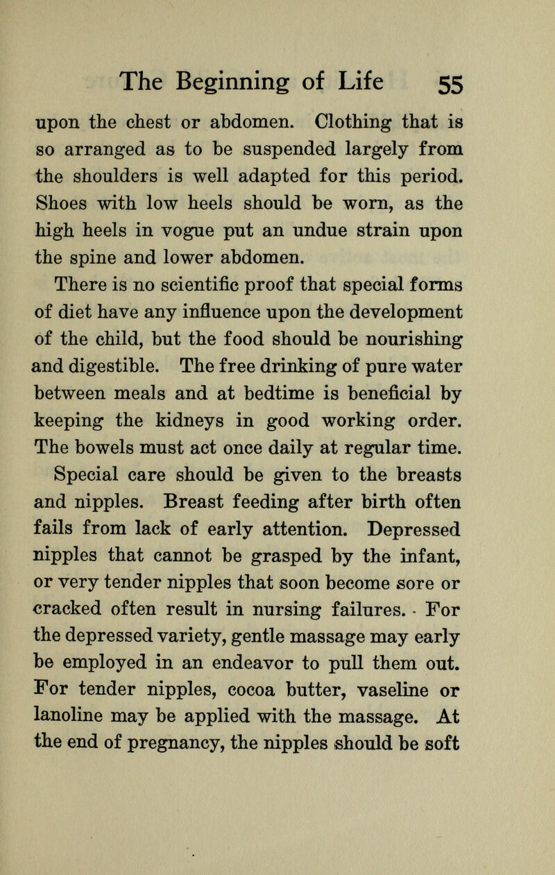 upon the chest or abdomen. Clothing that is so arranged as to be suspended largely from the shoulders is well adapted for this period. Shoes with low heels should be worn, as the high heels in vogue put an undue strain upon the spine and lower abdomen. There is no scientific proof that special forms of diet have any influence upon the development of the child, but the food should be nourishing and digestible. The free drinking of pure water between meals and at bedtime is beneficial by keeping the kidneys in good working order. The bowels must act once daily at regular time. Special care should be given to the breasts and nipples. Breast feeding after birth often fails from lack of early attention. Depressed nipples that cannot be grasped by the infant, or very tender nipples that soon become sore or cracked often result in nursing failures. - For the depressed variety, gentle massage may early be employed in an endeavor to pull them out. For tender nipples, cocoa butter, vaseline or lanoline may be applied with the massage. At the end of pregnancy, the nipples should be soft