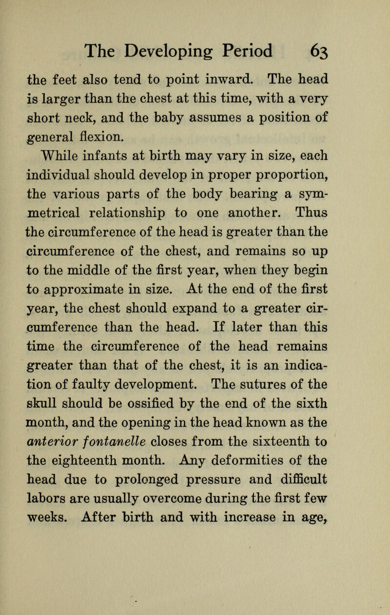 the feet also tend to point inward. The head is larger than the chest at this time, with a very short neck, and the baby assumes a position of general flexion. While infants at birth may vary in size, each individual should develop in proper proportion, the various parts of the body bearing a sym metrical relationship to one another. Thus the circumference of the head is greater than the circumference of the chest, and remains so up to the middle of the first year, when they begin to approximate in size. At the end of the first year, the chest should expand to a greater cir cumference than the head. If later than this time the circumference of the head remains greater than that of the chest, it is an indica tion of faulty development. The sutures of the skull should be ossified by the end of the sixth month, and the opening in the head known as the anterior fontanelle closes from the sixteenth to the eighteenth month. Any deformities of the head due to prolonged pressure and difficult labors are usually overcome during the first few weeks. After birth and with increase in age,