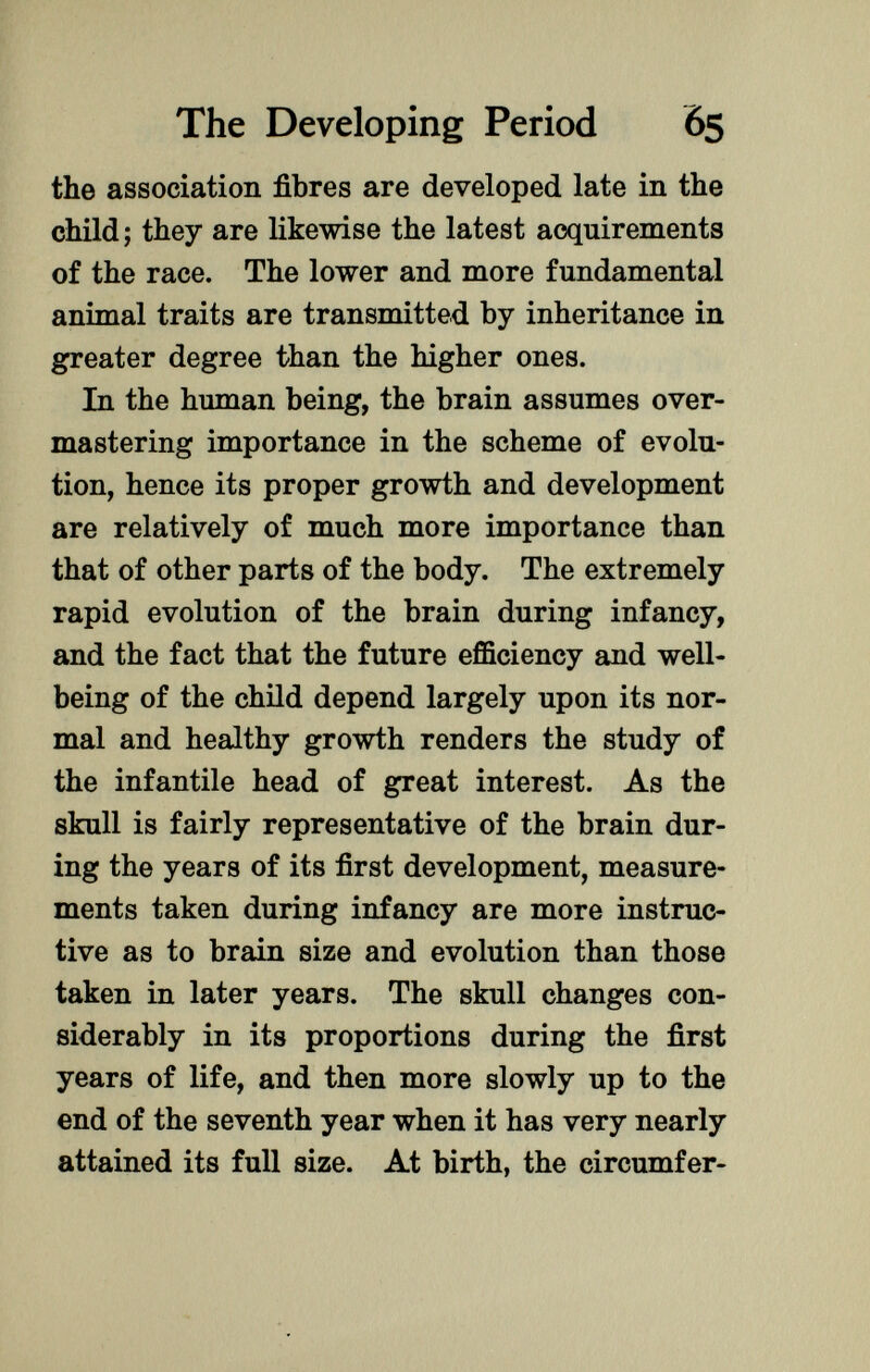 the association fibres are developed late in the child; they are likewise the latest acquirements of the race. The lower and more fundamental animal traits are transmitted by inheritance in greater degree than the higher ones. In the human being, the brain assumes over mastering importance in the scheme of evolu tion, hence its proper growth and development are relatively of much more importance than that of other parts of the body. The extremely rapid evolution of the brain during infancy, and the fact that the future efficiency and well- being of the child depend largely upon its nor mal and healthy growth renders the study of the infantile head of great interest. As the skull is fairly representative of the brain dur ing the years of its first development, measure ments taken during infancy are more instruc tive as to brain size and evolution than those taken in later years. The skull changes con siderably in its proportions during the first years of life, and then more slowly up to the end of the seventh year when it has very nearly attained its full size. At birth, the circumfer-