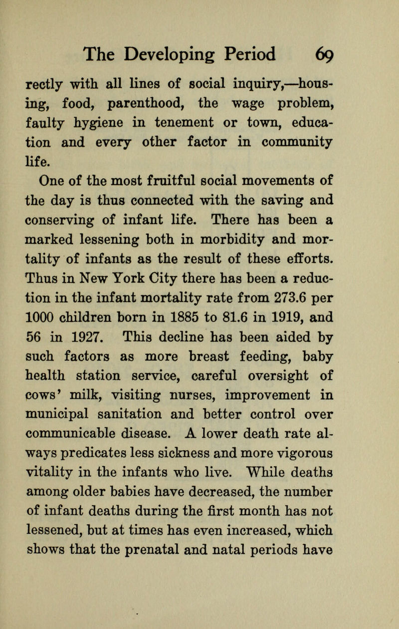 rectly with all lines of social inquiry,—hous ing, food, parenthood, the wage problem, faulty hygiene in tenement or town, educa tion and every other factor in community life. One of the most fruitful social movements of the day is thus connected with the saving and conserving of infant life. There has been a marked lessening both in morbidity and mor tality of infants as the result of these efforts. Thus in New York City there has been a reduc tion in the infant mortality rate from 273.6 per 1000 children born in 1885 to 81.6 in 1919, and 56 in 1927. This decline has been aided by such factors as more breast feeding, baby health station service, careful oversight of cows' milk, visiting nurses, improvement in municipal sanitation and better control over communicable disease. A lower death rate al ways predicates less sickness and more vigorous vitality in the infants who live. While deaths among older babies have decreased, the number of infant deaths during the first month has not lessened, but at times has even increased, which shows that the prenatal and natal periods have