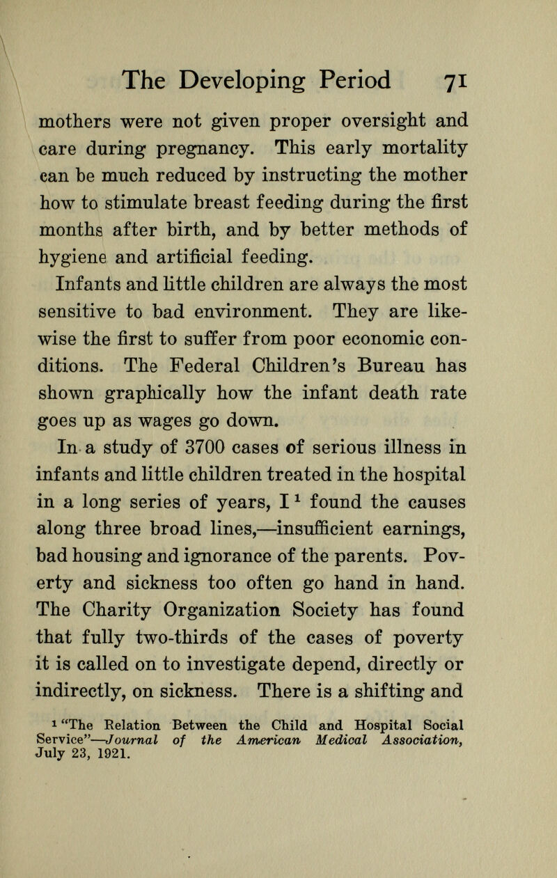 mothers were not given proper oversight and care during pregnancy. This early mortality can be much reduced by instructing the mother how to stimulate breast feeding during the first months after birth, and by better methods of hygiene and artificial feeding. Infants and little children are always the most sensitive to bad environment. They are like wise the first to suffer from poor economic con ditions. The Federal Children's Bureau has shown graphically how the infant death rate goes up as wages go down. In a study of 3700 cases of serious illness in infants and little children treated in the hospital in a long series of years, 1 1 found the causes along three broad lines,—insufficient earnings, bad housing and ignorance of the parents. Pov erty and sickness too often go hand in hand. The Charity Organization Society has found that fully two-thirds of the cases of poverty it is called on to investigate depend, directly or indirectly, on sickness. There is a shifting and 1 The Relation Between the Child and Hospital Social Service— Journal of the American Medical Association, July 23, 1921.