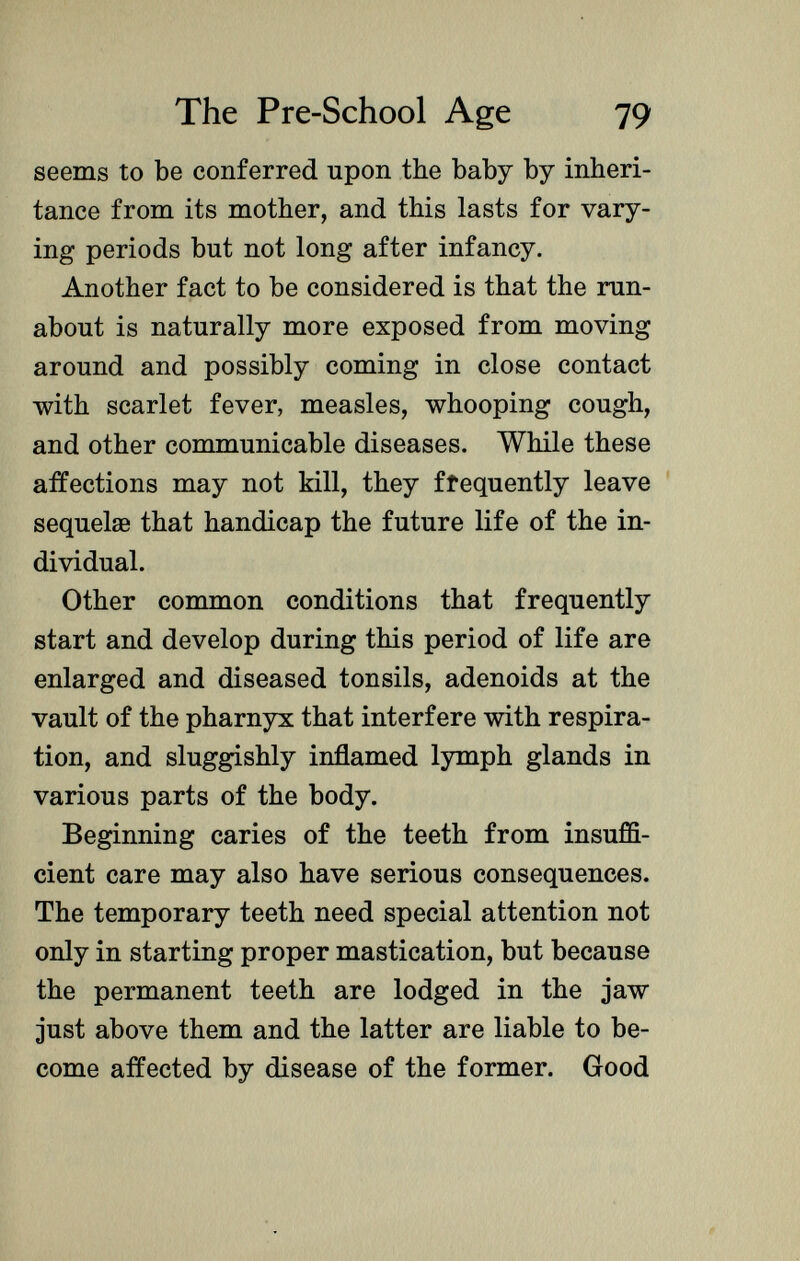 seems to be conferred upon the baby by inheri tance from its mother, and this lasts for vary ing periods but not long after infancy. Another fact to be considered is that the run about is naturally more exposed from moving around and possibly coming in close contact with scarlet fever, measles, whooping cough, and other communicable diseases. While these affections may not kill, they frequently leave sequelae that handicap the future life of the in dividual. Other common conditions that frequently start and develop during this period of life are enlarged and diseased tonsils, adenoids at the vault of the pharnyx that interfere with respira tion, and sluggishly inflamed lymph glands in various parts of the body. Beginning caries of the teeth from insuffi cient care may also have serious consequences. The temporary teeth need special attention not only in starting proper mastication, but because the permanent teeth are lodged in the jaw just above them and the latter are liable to be come affected by disease of the former. Good