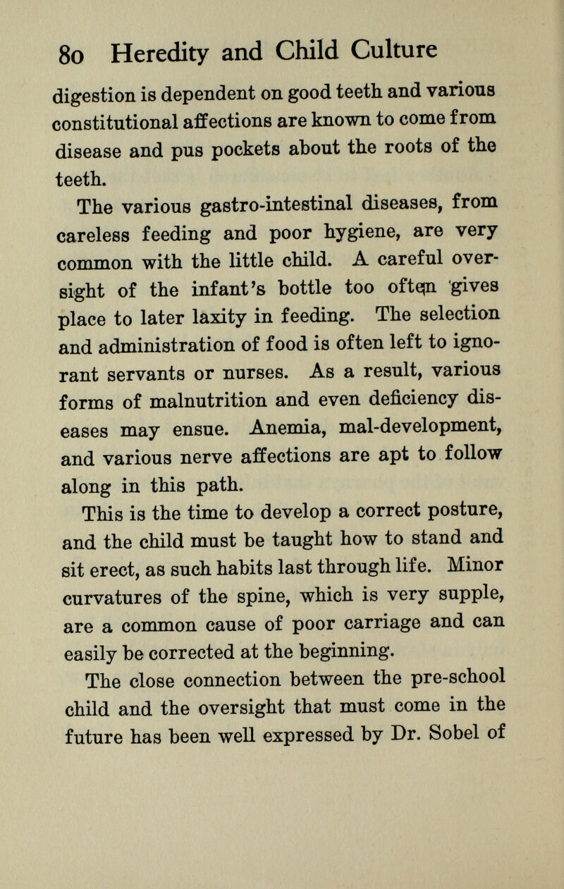 digestion is dependent on good teeth and various constitutional affections are known to come from disease and pus pockets about the roots of the teeth. The various gastro-intestinal diseases, from careless feeding and poor hygiene, are very common with the little child. A careful over sight of the infant's bottle too ofte|n gives place to later laxity in feeding. The selection and administration of food is often left to igno rant servants or nurses. As a result, various forms of malnutrition and even deficiency dis eases may ensue. Anemia, mal-development, and various nerve affections are apt to follow along in this path. This is the time to develop a correct posture, and the child must be taught how to stand and sit erect, as such habits last through life. Minor curvatures of the spine, which is very supple, are a common cause of poor carriage and can easily be corrected at the beginning. The close connection between the pre-school child and the oversight that must come in the future has been well expressed by Dr. Sobel of