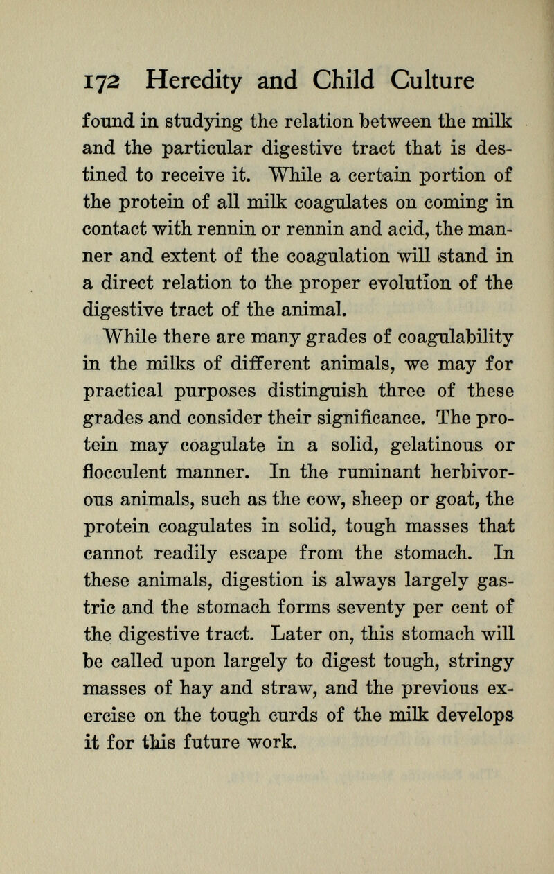 found in studying the relation between the milk and the particular digestive tract that is des tined to receive it. While a certain portion of the protein of all milk coagulates on coming in contact with rennin or rennin and acid, the man ner and extent of the coagulation will stand in a direct relation to the proper evolution of the digestive tract of the animal. While there are many grades of coagulability in the milks of different animals, we may for practical purposes distinguish three of these grades and consider their significance. The pro tein may coagulate in a solid, gelatinous or flocculent manner. In the ruminant herbivor ous animals, such as the cow, sheep or goat, the protein coagulates in solid, tough masses that cannot readily escape from the stomach. In these animals, digestion is always largely gas tric and the stomach forms seventy per cent of the digestive tract. Later on, this stomach will be called upon largely to digest tough, stringy masses of hay and straw, and the previous ex ercise on the tough curds of the milk develops it for this future work.