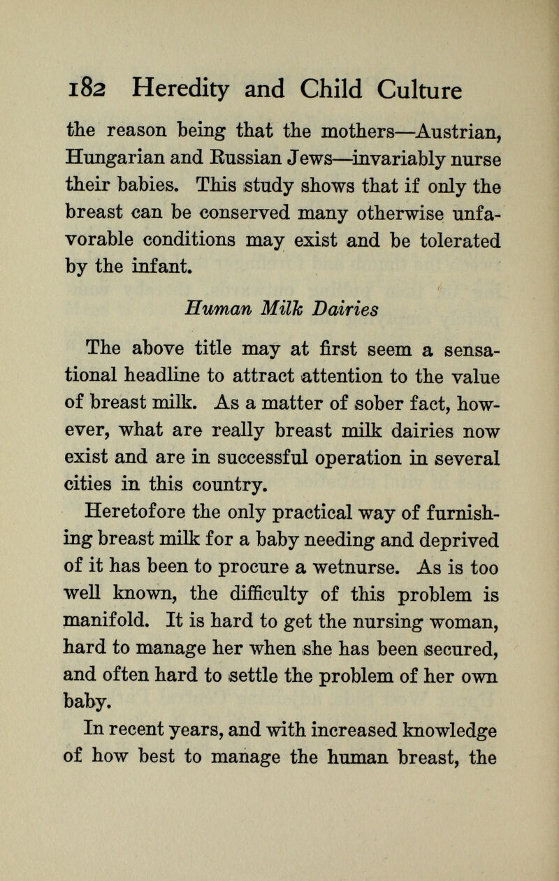 the reason being that the mothers—Austrian, Hungarian and Russian Jews—invariably nurse their babies. This ¡study shows that if only the breast can be conserved many otherwise unfa vorable conditions may exist and be tolerated by the infant. i- Human Milk Dairies The above title may at first seem a sensa tional headline to attract attention to the value of breast milk. As a matter of sober fact, how ever, what are really breast milk dairies now exist and are in successful operation in several cities in this country. Heretofore the only practical way of furnish ing breast milk for a baby needing and deprived of it has been to procure a wetnurse. As is too well known, the difficulty of this problem is manifold. It is hard to get the nursing woman, hard to manage her when she has been secured, and often hard to settle the problem of her own baby. In recent years, and with increased knowledge of how best to manage the human breast, the