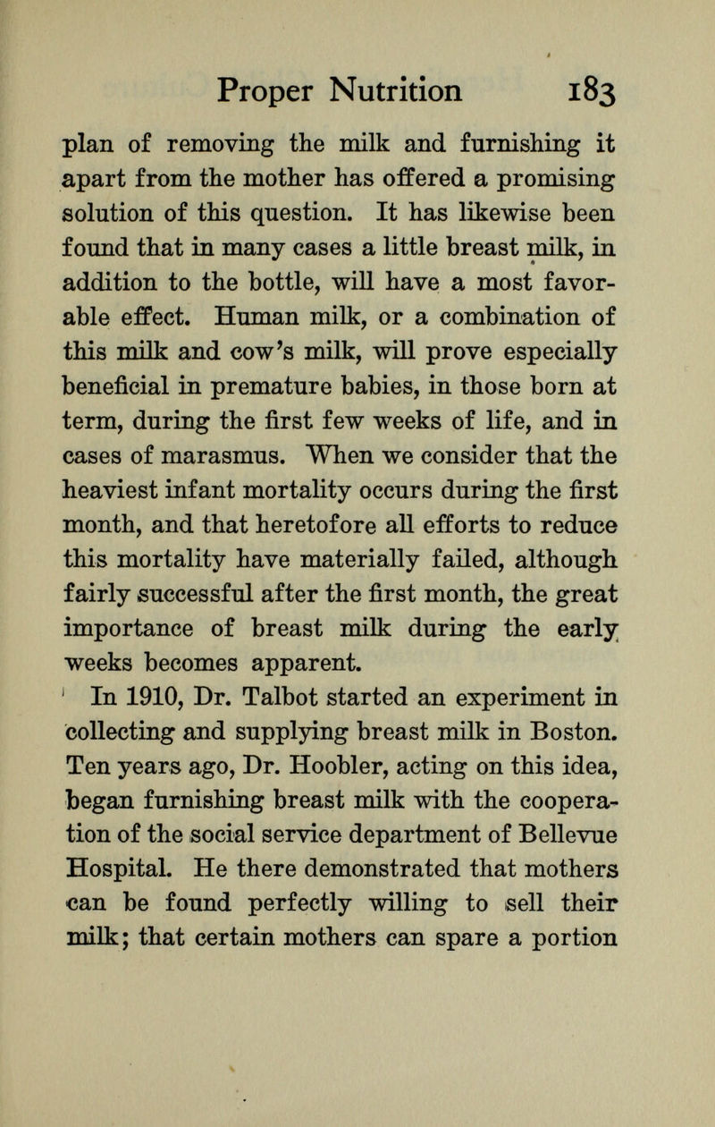 plan of removing the milk and furnishing it apart from the mother has offered a promising solution of this question. It has likewise been found that in many cases a little breast milk, in addition to the bottle, will have a most favor able effect. Human milk, or a combination of this milk and cow's milk, will prove especially beneficial in premature babies, in those born at term, during the first few weeks of life, and in cases of marasmus. When we consider that the heaviest infant mortality occurs during the first month, and that heretofore all efforts to reduce this mortality have materially failed, although fairly successful after the first month, the great importance of breast milk during the early weeks becomes apparent. 1 In 1910, Dr. Talbot started an experiment in collecting and supplying breast milk in Boston. Ten years ago, Dr. Hoobler, acting on this idea, began furnishing breast milk with the coopera tion of the social service department of Bellevue Hospital. He there demonstrated that mothers can be found perfectly willing to sell their milk; that certain mothers can spare a portion