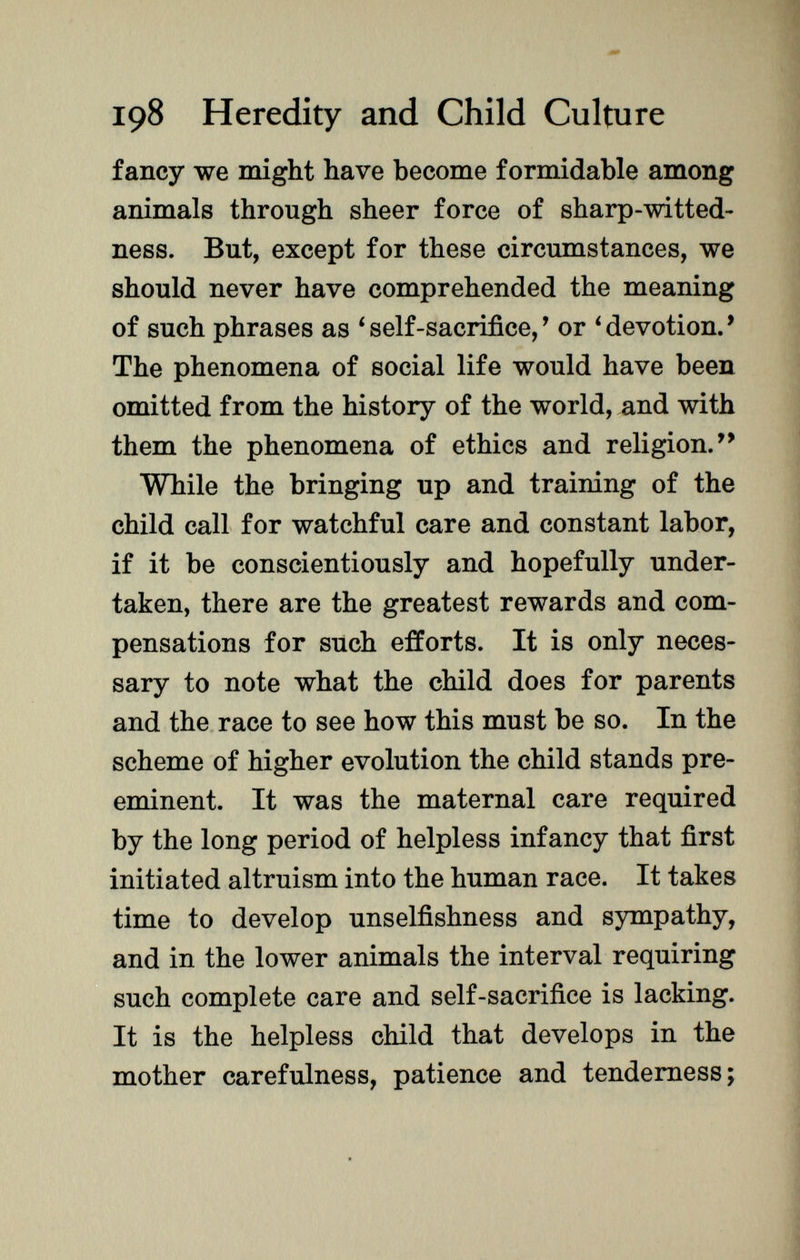 fancy we might have become formidable among animals through sheer force of sharp-witted- ness. But, except for these circumstances, we should never have comprehended the meaning of such phrases as 'self-sacrifice,' or 'devotion.' The phenomena of social life would have been omitted from the history of the world, and with them the phenomena of ethics and religion. While the bringing up and training of the child call for watchful care and constant labor, if it be conscientiously and hopefully under taken, there are the greatest rewards and com pensations for such efforts. It is only neces sary to note what the child does for parents and the race to see how this must be so. In the scheme of higher evolution the child stands pre eminent. It was the maternal care required by the long period of helpless infancy that first initiated altruism into the human race. It takes time to develop unselfishness and sympathy, and in the lower animals the interval requiring such complete care and self-sacrifice is lacking. It is the helpless child that develops in the mother carefulness, patience and tenderness;