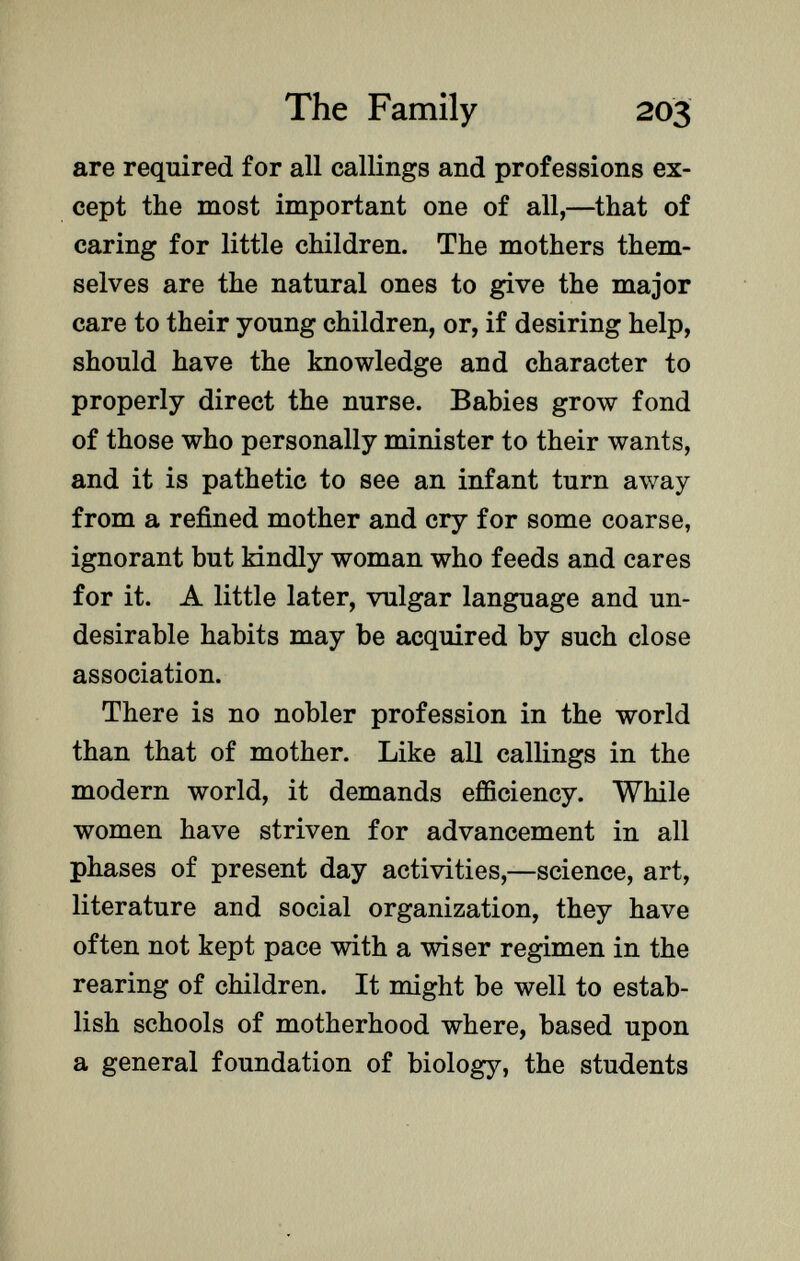 are required for all callings and professions ex cept the most important one of all,—that of caring for little children. The mothers them selves are the natural ones to give the major care to their young children, or, if desiring help, should have the knowledge and character to properly direct the nurse. Babies grow fond of those who personally minister to their wants, and it is pathetic to see an infant turn away from a refined mother and cry for some coarse, ignorant but kindly woman who feeds and cares for it. A little later, vulgar language and un desirable habits may be acquired by such close association. There is no nobler profession in the world than that of mother. Like all callings in the modern world, it demands efficiency. While women have striven for advancement in all phases of present day activities,—science, art, literature and social organization, they have often not kept pace with a wiser regimen in the rearing of children. It might be well to estab lish schools of motherhood where, based upon a general foundation of biology, the students
