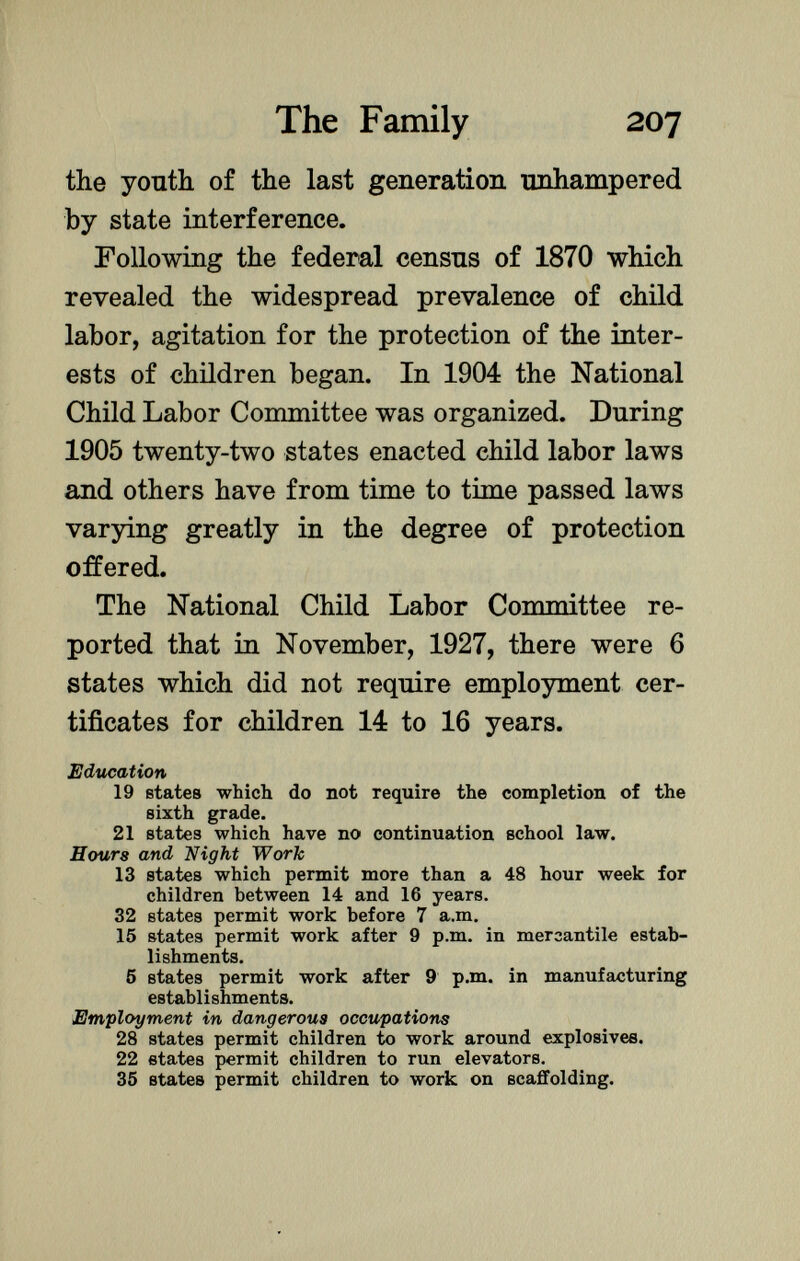 the youth of the last generation unhampered by state interference. Following the federal census of 1870 which revealed the widespread prevalence of child labor, agitation for the protection of the inter ests of children began. In 1904 the National Child Labor Committee was organized. During 1905 twenty-two states enacted child labor laws and others have from time to time passed laws varying greatly in the degree of protection offered. The National Child Labor Committee re ported that in November, 1927, there were 6 states which did not require employment cer tificates for children 14 to 16 years. Education 19 ßtates which do not require the completion of the sixth grade. 21 states which have no continuation school law. Hours and Night Work 13 states which permit more than a 48 hour week for children between 14 and 16 years. 32 states permit work before 7 a.m. 15 states permit work after 9 p.m. in mercantile estab lishments. 5 states permit work after 9 p.m. in manufacturing establishments. Employment in dangerous occupations 28 states permit children to work around explosives. 22 states permit children to run elevators. 35 states permit children to work on scaffolding.