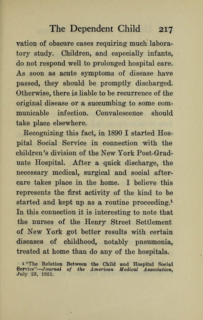 vation of obscure cases requiring much labora tory study. Children, and especially infants, do not respond well to prolonged hospital care. As soon as acute symptoms of disease have passed, they should be promptly discharged. Otherwise, there is liable to be recurrence of the original disease or a succumbing to some com municable infection. Convalescence should take place elsewhere. Recognizing this fact, in 1890 I started Hos pital Social Service in connection with the children's division of the New York Post-Grad uate Hospital. After a quick discharge, the necessary medical, surgical and social after care takes place in the home. I believe this represents the first activity of the kind to be started and kept up as a routine proceeding. 1 In this connection it is interesting to note that the nurses of the Henry Street Settlement of New York got better results with certain diseases of childhood, notably pneumonia, treated at home than do any of the hospitals. 1 The Relation Between the Child and Hospital Social Service— Journal of the American Medical Association, July 23, 1921.