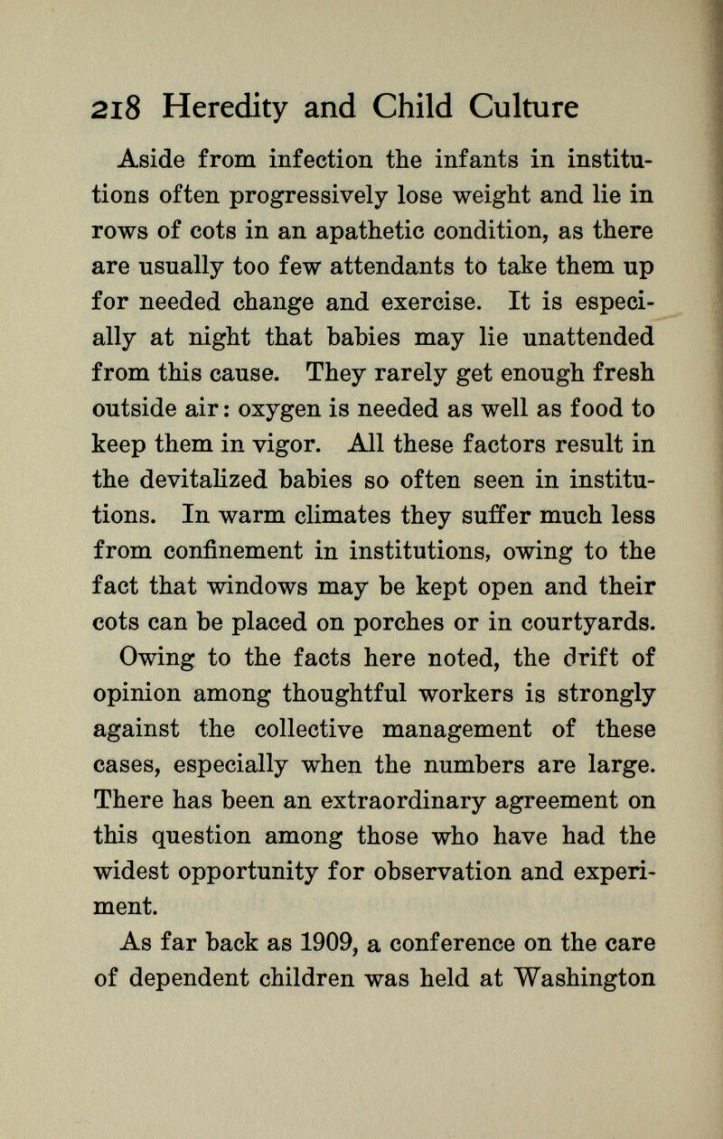 Aside from infection the infants in institu tions often progressively lose weight and lie in rows of cots in an apathetic condition, as there are usually too few attendants to take them up for needed change and exercise. It is especi ally at night that babies may lie unattended from this cause. They rarely get enough fresh outside air : oxygen is needed as well as food to keep them in vigor. All these factors result in the devitalized babies so often seen in institu tions. In warm climates they suffer much less from confinement in institutions, owing to the fact that windows may be kept open and their cots can be placed on porches or in courtyards. Owing to the facts here noted, the drift of opinion among thoughtful workers is strongly against the collective management of these cases, especially when the numbers are large. There has been an extraordinary agreement on this question among those who have had the widest opportunity for observation and experi ment. As far back as 1909, a conference on the care of dependent children was held at Washington