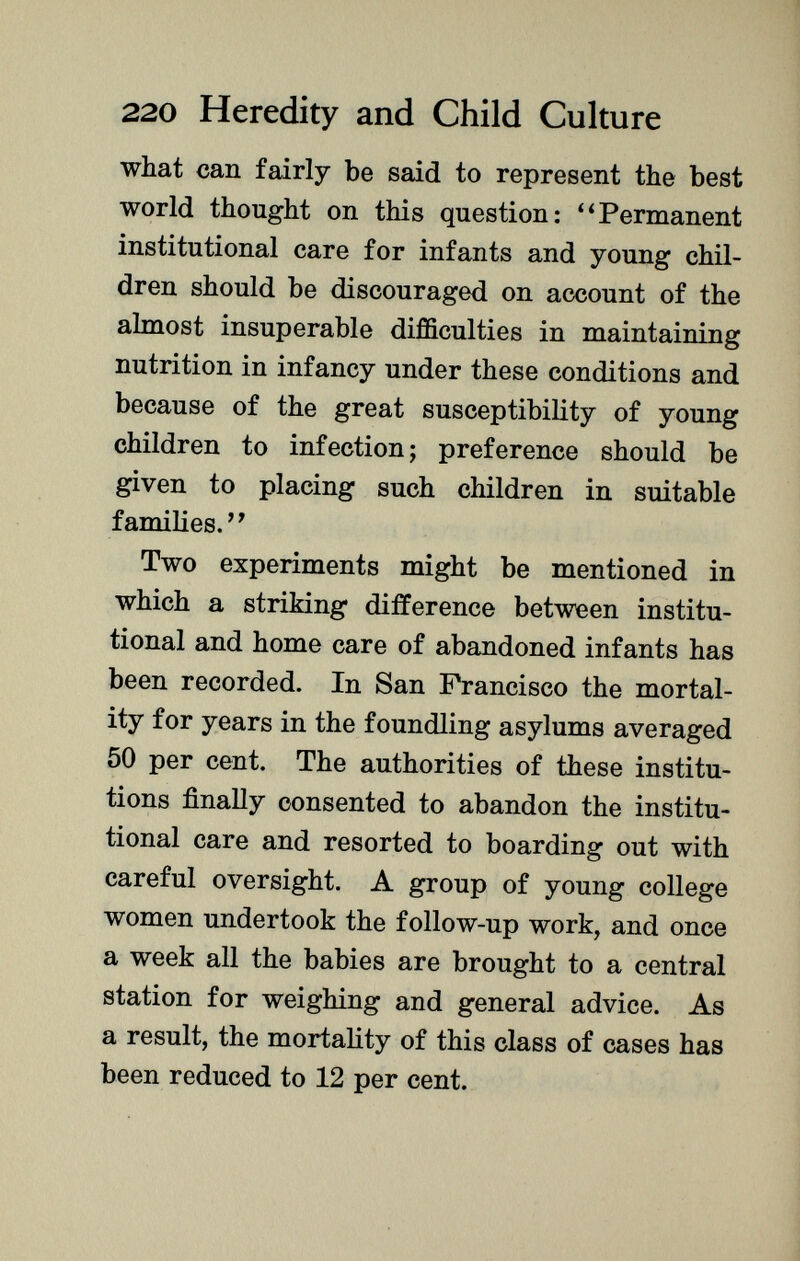 what can fairly be said to represent the best world thought on this question: Permanent institutional care for infants and young chil dren should be discouraged on account of the almost insuperable difficulties in maintaining nutrition in infancy under these conditions and because of the great susceptibility of young children to infection ; preference should be given to placing such children in suitable families.' ' Two experiments might be mentioned in which a striking difference between institu tional and home care of abandoned infants has been recorded. In San Francisco the mortal ity for years in the foundling asylums averaged 50 per cent. The authorities of these institu tions finally consented to abandon the institu tional care and resorted to boarding out with careful oversight. A group of young college women undertook the follow-up work, and once a week all the babies are brought to a central station for weighing and general advice. As a result, the mortality of this class of cases has been reduced to 12 per cent.