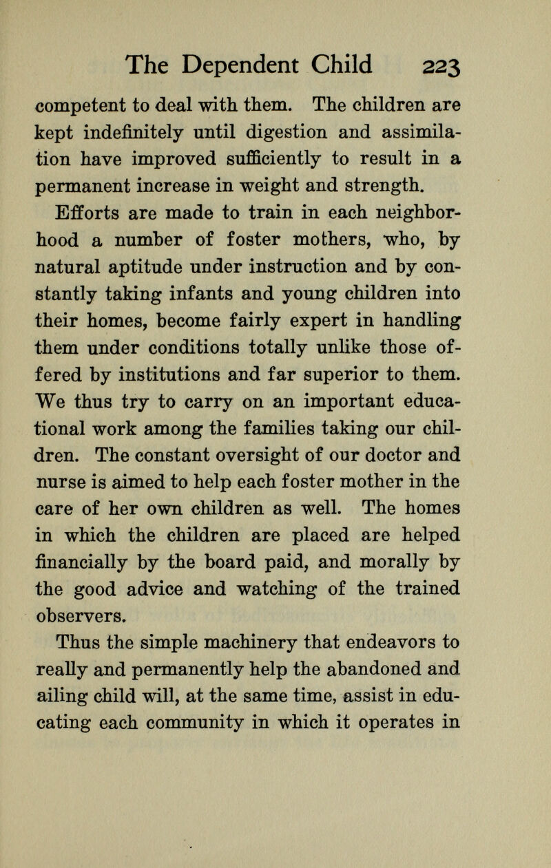 competent to deal with them. The children are kept indefinitely until digestion and assimila tion have improved sufficiently to result in a permanent increase in weight and strength. Efforts are made to train in each neighbor hood a number of foster mothers, who, by natural aptitude under instruction and by con stantly taking infants and young children into their homes, become fairly expert in handling them under conditions totally unlike those of fered by institutions and far superior to them. We thus try to carry on an important educa tional work among the families taking our chil dren. The constant oversight of our doctor and nurse is aimed to help each foster mother in the care of her own children as well. The homes in which the children are placed are helped financially by the board paid, and morally by the good advice and watching of the trained observers. Thus the simple machinery that endeavors to really and permanently help the abandoned and ailing child will, at the same time, assist in edu cating each community in which it operates in