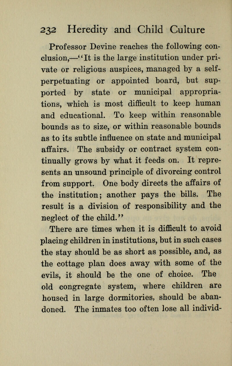 Professor Devine reaches the following con clusion,—It is the large institution under pri vate or religious auspices, managed by a self- perpetuating or appointed board, but sup ported by state or municipal appropria tions, which is most difficult to keep human and educational. To keep within reasonable bounds as to size, or within reasonable bounds as to its subtle influence on state and municipal affairs. The subsidy or contract system con tinually grows by what it feeds on. It repre sents an unsound principle of divorcing control from support. One body directs the affairs of the institution; another pays the bills. The result is a division of responsibility and the neglect of the child. There are times when it is difficult to avoid placing children in institutions, but in such cases the stay should be as short as possible, and, as the cottage plan does away with some of the evils, it should be the one of choice. The old congregate system, where children are housed in large dormitories, should be aban doned. The inmates too often lose all individ