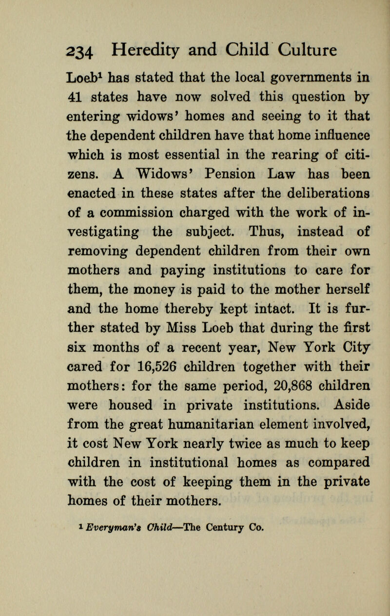 Loeb 1 has stated that the local governments in 41 states have now solved this question by entering widows' homes and seeing to it that the dependent children have that home influence which is most essential in the rearing of citi zens. A Widows' Pension Law has been enacted in these states after the deliberations of a commission charged with the work of in vestigating the subject. Thus, instead of removing dependent children from their own mothers and paying institutions to care for them, the money is paid to the mother herself and the home thereby kept intact. It is fur ther stated by Miss Loeb that during the first six months of a recent year, New York City cared for 16,526 children together with their mothers: for the same period, 20,868 children were housed in private institutions. Aside from the great humanitarian element involved, it cost New York nearly twice as much to keep children in institutional homes as compared with the cost of keeping them in the private homes of their mothers. i Everyman's Child —The Century Co.