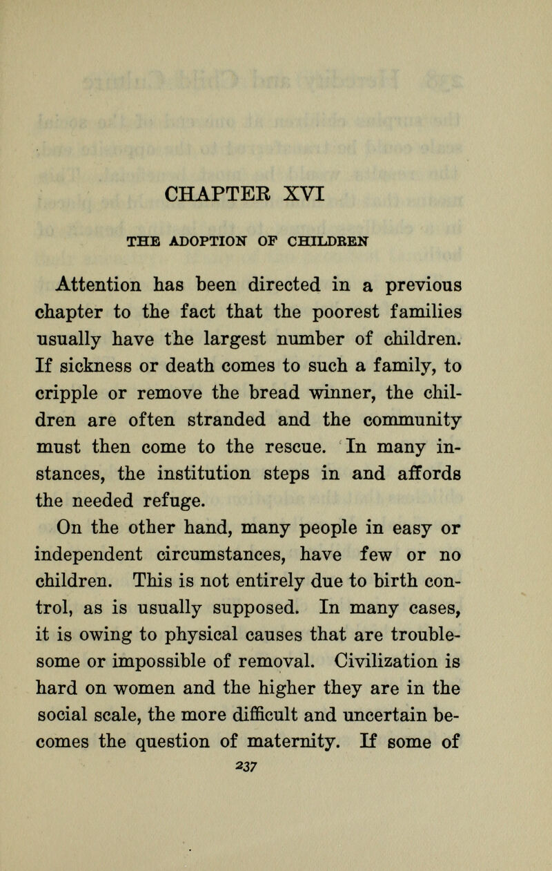 CHAPTEK XVI the adoption of children Attention has been directed in a previous chapter to the fact that the poorest families usually have the largest number of children. If sickness or death comes to such a family, to cripple or remove the bread winner, the chil dren are often stranded and the community must then come to the rescue. In many in stances, the institution steps in and affords the needed refuge. On the other hand, many people in easy or independent circumstances, have few or no children. This is not entirely due to birth con trol, as is usually supposed. In many cases, it is owing to physical causes that are trouble some or impossible of removal. Civilization is hard on women and the higher they are in the social scale, the more difficult and uncertain be comes the question of maternity. If some of 237