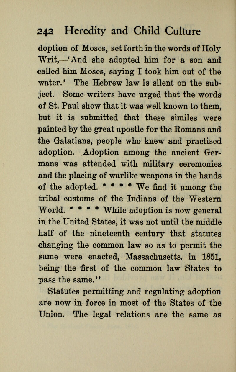 doption of Moses, set forth in the words of Holy- Writ,—'And she adopted him for a son and called him Moses, saying I took him out of the water.' The Hebrew law is silent on the sub ject. Some writers have urged that the words of St. Paul show that it was well known to them, but it is submitted that these similes were painted by the great apostle for the Romans and the Galatians, people who knew and practised adoption. Adoption among the ancient Ger mans was attended with military ceremonies and the placing of warlike weapons in the hands of the adopted. * * * * We find it among the tribal customs of the Indians of the Western World. * * * * While adoption is now general in the United States, it was not until the middle half of the nineteenth century that statutes changing the common law so as to permit the same were enacted, Massachusetts, in 1851, being the first of the common law States to pass the same. Statutes permitting and regulating adoption are now in force in most of the States of the Union. The legal relations are the same as