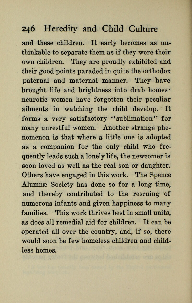 and these children. It early becomes as un thinkable to separate them as if they were their own children. They are proudly exhibited and their good points paraded in quite the orthodox paternal and maternal manner. They have brought life and brightness into drab homes* neurotic women have forgotten their peculiar ailments in watching the child develop. It forms a very satisfactory 4 'sublimation for many unrestful women. Another strange phe nomenon is that where a little one is adopted as a companion for the only child who fre quently leads such a lonely life, the newcomer is soon loved as well as the real son or daughter. Others have engaged in this work. The Spence AlumnsB Society has done so for a long time, and thereby contributed to the rescuing of numerous infants and given happiness to many families. This work thrives best in small units, as does all remedial aid for children. It can be operated all over the country, and, if so, there would soon be few homeless children and child less homes.