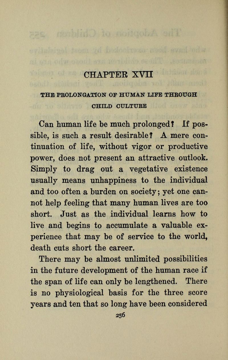 CHAPTER XVn the prolongation of human life through child culture Can human life be much prolonged? If pos sible, is such a result desirable? A mere con tinuation of life, without vigor or productive power, does not present an attractive outlook. Simply to drag out a vegetative existence usually means unhappiness to the individual and too often a burden on society ; yet one can not help feeling that many human lives are too short. Just as the individual learns how to live and begins to accumulate a valuable ex perience that may be of service to the world, death cuts short the career. There may be almost unlimited possibilities in the future development of the human race if the span of life can only be lengthened. There is no physiological basis for the three score years and ten that so long have been considered 256