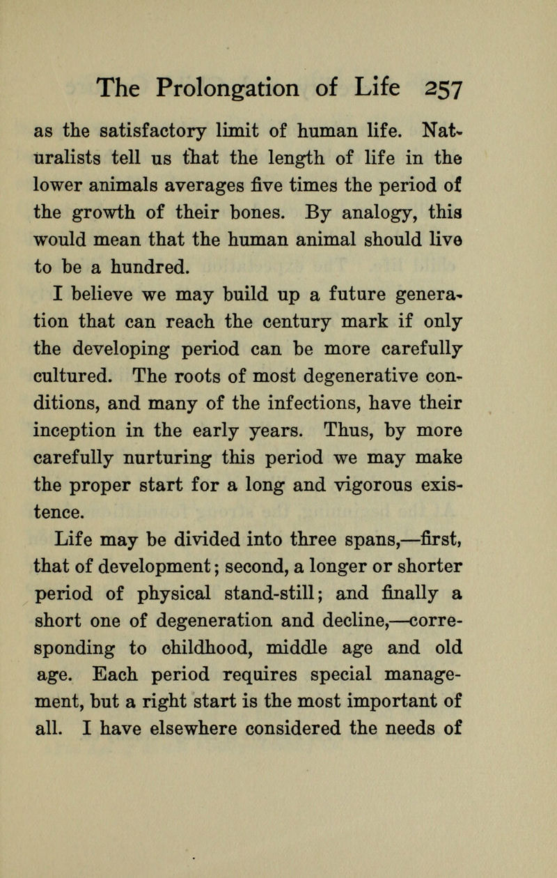 as the satisfactory limit of human life. Nat uralists tell us that the length of life in the lower animals averages five times the period of the growth of their bones. By analogy, this would mean that the human animal should live to be a hundred. I believe we may build up a future genera tion that can reach the century mark if only the developing period can be more carefully cultured. The roots of most degenerative con ditions, and many of the infections, have their inception in the early years. Thus, by more carefully nurturing this period we may make the proper start for a long and vigorous exis tence. Life may be divided into three spans,—first, that of development ; second, a longer or shorter period of physical stand-still; and finally a short one of degeneration and decline,—corre sponding to childhood, middle age and old age. Each period requires special manage ment, but a right start is the most important of all. I have elsewhere considered the needs of