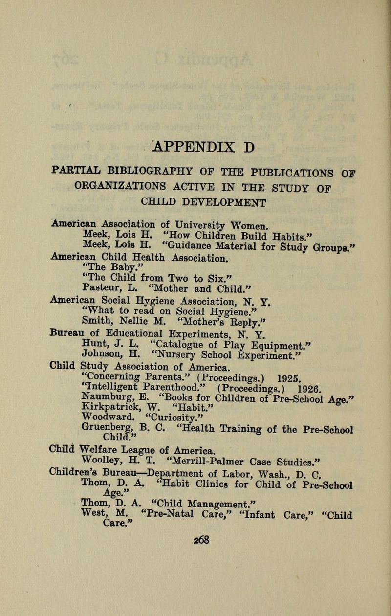 partial bibliography of the publications of organizations active in the study of child development American Association of University Women. Meek, Lois H. How Children Build Habits. Meek, Lois H. Guidance Material for Study Groups. American Child Health Association. The Baby. The Child from Two to Six. Pasteur, L. Mother and Child. American Social Hygiene Association, N. Y. What to read on Social Hygiene. Smith, Nellie M. Mother's Reply. Bureau of Educational Experiments, N. Y. Hunt, J. L, Catalogue of Play Equipment. Johnson, H. Nursery School Experiment. Child Study Association of America. Concerning Parents. (Proceedings.) 1925. Intelligent Parenthood. (Proceedings.) 1926. Naumburg, E. Books for Children of Pre-School Age. Kirkpatrick, W. Habit. Woodward. Curiosity. Gruenberg, B. C. Health Training of the Pre-School Child. Child Welfare League of America. Woolley, H. T. Merrill-Palmer Case Studies. Children's Bureau—Department of Labor, Wash., D. C, Thom, D. A. Habit Clinics for Child of Pre-School Age. Thom, D. A. Child Management. West, M. Pre-Natal Care, Infant Care, Child Care.