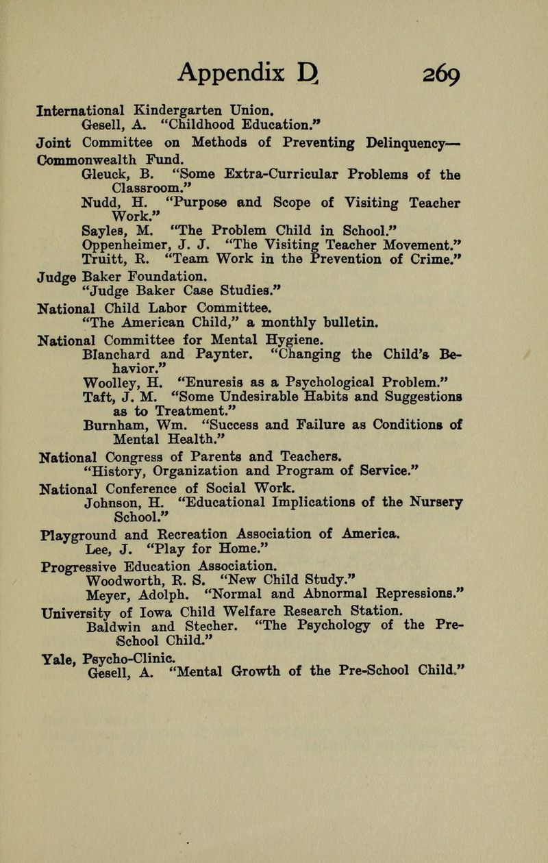 International Kindergarten Union. Gesell, A. Childhood Education. Joint Committee on Methods of Preventing Delinquency— Commonwealth Fund. Gleuck, B. Some Extra-Curricular Problems of the Classroom. Nudd, H. Purpose and Scope of Visiting Teacher Work. Sayles, M. The Problem Child in School. Oppenheimer, J. J. The Visiting Teacher Movement. Truitt, R. Team Work in the Prevention of Crime. Judge Baker Foundation. Judge Baker Case Studies. National Child Labor Committee. The American Child, a monthly bulletin. National Committee for Mental Hygiene. Blanchard and Paynter. Changing the Child's Be havior. Woolley, H. Enuresis as a Psychological Problem. Taft, J. M. Some Undesirable Habits and Suggestions as to Treatment. Burnham, Wm. Success and Failure as Conditions of Mental Health. National Congress of Parents and Teachers. History, Organization and Program of Service. National Conference of Social Work. Johnson, H. Educational Implications of the Nursery School. Playground and Recreation Association of America. Lee, J. Play for Home. Progressive Education Association. Woodworth, R. S. New Child Study. Meyer, Adolph. Normal and Abnormal Repressions. University of Iowa Child Welfare Research Station. Baldwin and Stecher. The Psychology of the Pre- School Child. Yale, Psycho-Clinic. Gesell, A. Mental Growth of the Pre-School Child.