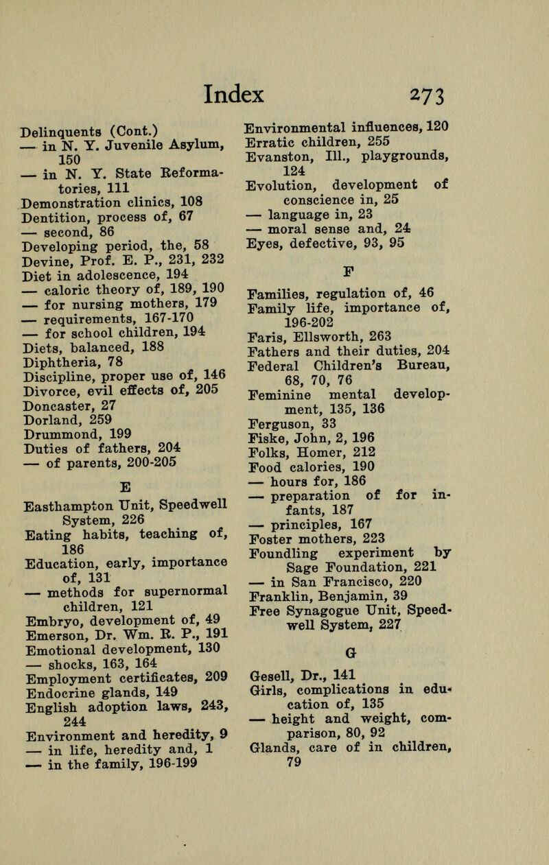 Delinquents (Cont.) — in N. Y. Juvenile Asylum, 150 — in N. Y. State Reforma tories, 111 Demonstration clinics, 108 Dentition, process of, 67 — second, 86 Developing period, the, 58 Devine, Prof. E. P., 231, 232 Diet in adolescence, 194 — caloric theory of, 189, 190 — for nursing mothers, 179 — requirements, 167-170 — for school children, 194 Diets, balanced, 188 Diphtheria, 78 Discipline, proper use of, 146 Divorce, evil effects of, 205 Doncaster, 27 Dorland, 259 Drummond, 199 Duties of fathers, 204 — of parents, 200-205 E Easthampton Unit, Speedwell System, 226 Eating habits, teaching of, 186 Education, early, importance of, 131 — methods for supernormal children, 121 Embryo, development of, 49 Emerson, Dr. Wm. B. P., 191 Emotional development, 130 — shocks, 163, 164 Employment certificates, 209 Endocrine glands, 149 English adoption laws, 243, 244 Environment and heredity, 9 — in life, heredity and, 1 — in the family, 196-199 Environmental influences, 120 Erratic children, 255 Evanston, 111., playgrounds, 124 Evolution, development of conscience in, 25 — language in, 23 — moral sense and, 24 Eyes, defective, 93, 95 F Families, regulation of, 46 Family life, importance of, 196-202 Faris, Ellsworth, 263 Fathers and their duties, 204 Federal Children's Bureau, 68, 70, 76 Feminine mental develop ment, 135, 136 Ferguson, 33 Fiske, John, 2, 196 Folks, Homer, 212 Food calories, 190 — hours for, 186 — preparation of for in fants, 187 — principles, 167 Foster mothers, 223 Foundling experiment by Sage Foundation, 221 — in San Francisco, 220 Franklin, Benjamin, 39 Free Synagogue Unit, Speed well System, 227 G Gesell, Dr., 141 Girls, complications in edu« cation of, 135 — height and weight, com parison, 80, 92 Glands, care of in children, 79