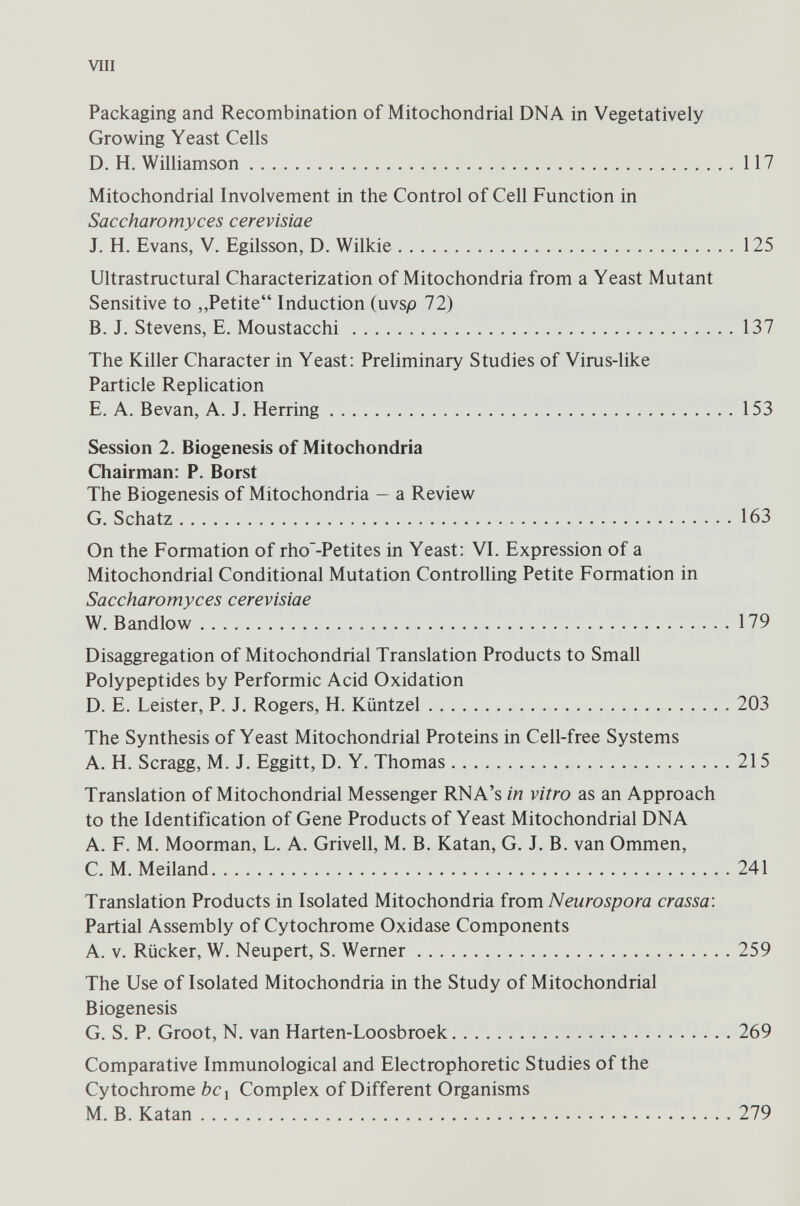 Packaging and Recombination of Mitochondrial DNA in Vegetatively Growing Yeast Cells D. H. Williamson 117 Mitochondrial Involvement in the Control of Cell Function in Saccharomyces cerevisiae J. H. Evans, V. Egilsson, D. Wilkie 125 Ultrastructural Characterization of Mitochondria from a Yeast Mutant Sensitive to „Petite“ Induction (uvsp 72) B. J. Stevens, E. Moustacchi 137 The Killer Character in Yeast: Preliminary Studies of Virus-like Particle Replication E. A. Bevan, A. J. Herring 153 Session 2. Biogenesis of Mitochondria Chairman: P. Borst The Biogenesis of Mitochondria — a Review G. Schatz 163 On the Formation of rho'-Petites in Yeast: VI. Expression of a Mitochondrial Conditional Mutation Controlling Petite Formation in Saccharomyces cerevisiae W. Bandlow 179 Disaggregation of Mitochondrial Translation Products to Small Polypeptides by Performic Acid Oxidation D. E. Leister, P. J. Rogers, H. Kimtzel 203 The Synthesis of Yeast Mitochondrial Proteins in Cell-free Systems A. H. Scragg, M. J. Eggitt, D. Y. Thomas 215 Translation of Mitochondrial Messenger RNA’s in vitro as an Approach to the Identification of Gene Products of Yeast Mitochondrial DNA A. F. M. Moorman, L. A. Grivell, M. B. Katan, G. J. B. van Ommen, C. M. Meiland 241 Translation Products in Isolated Mitochondria from Neurospora crassa: Partial Assembly of Cytochrome Oxidase Components A. v. Rücker, W. Neupert, S. Werner 259 The Use of Isolated Mitochondria in the Study of Mitochondrial Biogenesis G. S. P. Groot, N. van Harten-Loosbroek 269 Comparative Immunological and Electrophoretic Studies of the Cytochrome bc l Complex of Different Organisms M. B. Katan 279