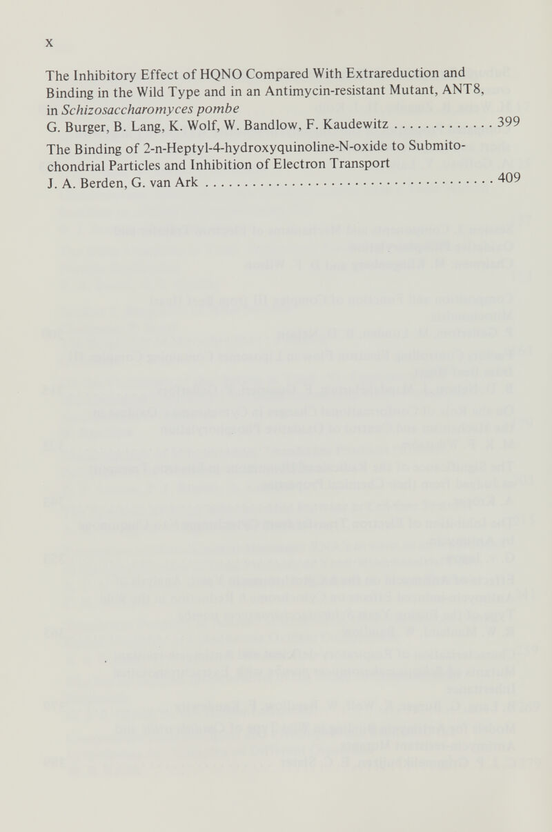 The Inhibitory Effect of HQNO Compared With Extrareduction and Binding in the Wild Type and in an Antimycin-resistant Mutant, ANT8, in Schizosaccharomyces pombe G. Burger, B. Lang, K. Wolf, W. Bandlow, F. Kaudewitz 399 The Binding of 2-n-Heptyl-4-hydroxyquinoline-N-oxide to Submito- chondrial Particles and Inhibition of Electron Transport J. A. Berden, G. van Ark 409