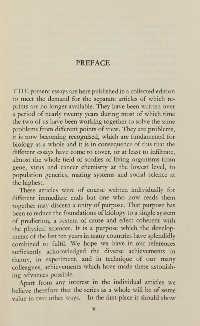 PREFACE THE present essays are here published in a collected edition to meet the demand for the separate articles of which re¬ prints are no longer available. They have been written over a period of nearly twenty years during most of which time the two of us have been working together to solve the same problems from different points of view. They are problems, it is now becoming recognised, which are fundamental for biology as a whole and it is in consequence of this that the different essays have come to cover, or at least to infiltrate, almost the whole field of studies of living organisms from gene, virus and cancer chemistry at the lowest level, to population genetics, mating systems and social science at the highest. These articles were of course written individually for different immediate ends but one who now reads them together may discern a unity of purpose. That purpose has been to reduce the foundations of biology to a single system of prediction, a system of cause and effect coherent with the physical sciences. It is a purpose which the develop¬ ments of the last ten years in many countries have splendidly combined to fulfil. We hope we have in our references sufficiently acknowledged the diverse acliievements in theory, in experiment, and in technique of our many colleagues, achievements which have made these astonish¬ ing advances possible. Apart from any interest in the individual articles we believe therefore that the series as a whole will be of some value in two other ways. In the first place it should show V