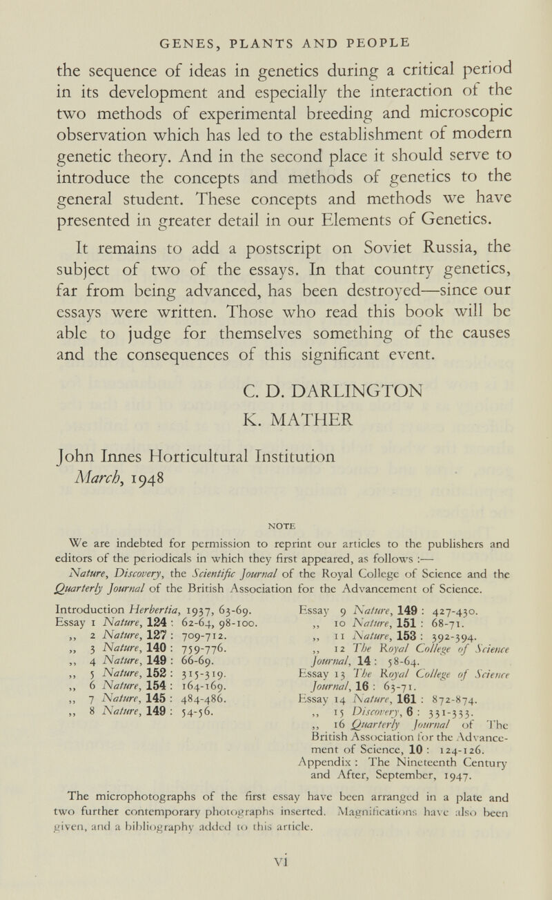GENES, PLANTS AND PEOPLE the sequence of ideas in genetics during a critical period in its development and especially the interaction of the two methods of experimental breeding and microscopic observation which has led to the establishment of modern genetic theory. And in the second place it should serve to introduce the concepts and methods of genetics to the general student. These concepts and methods we have presented in greater detail in our Elements of Genetics. It remains to add a postscript on Soviet Russia, the subject of two of the essays. In that country genetics, far from being advanced, has been destroyed—since our essays were written. Those who read this book will be able to judge for themselves something of the causes and the consequences of this significant event. C. D. DARLINGTON K. MATHER John Innes Horticultural Institution March ^ 1948 NOTE We are indebted for permission to reprint our articles to the publishers and editors of the periodicals in which they first appeared, as follows ;— Nature, Discovery, the Scientific Journal of the Royal College of Science and the Quarterly Journal of the British Association for the Advancement of Science. Introduction Herbertia, 1937, 63-69. Essay I Nature, 124 ; 62-64, 98-100. ,, 2 Nature, 127 ; 709-712. „ 3 Nature, Ы0: 759-776. ,, 4 Nature, 149 : 66-69. ,, 5 Nature, 152: 315-319. ,, 6 Nature, 154 : 164-169. ,, 7 Nature, 145 : 484-486. „ 8 Nature, 149 ; 54-56. Essay 9 Nature, 149 : 427-430. ,, ID Nature, 151 : 68-71. ,, II Nature, 15S: 392-594. ,, 12 The Royal College of Science Journal, 14 : 58-64. Essay 13 1 he Royal College of Science Journal, 16 : 63-71. Essay 14 Nature, 161 ; 872-874. ,, 15 D/scorery, в : 331-333. ,, 16 Quarterly Journal of The British Association for the Advance¬ ment of Science, 10 ; 124-126. Appendix : The Nineteenth Centuiy and Aftei% September, 1947. The microphotographs of the first essay have been arranged in a plate and two further contemporary photographs inserted. Magnification;; Ьал с also been given, and a bil)liography added to this article. vi