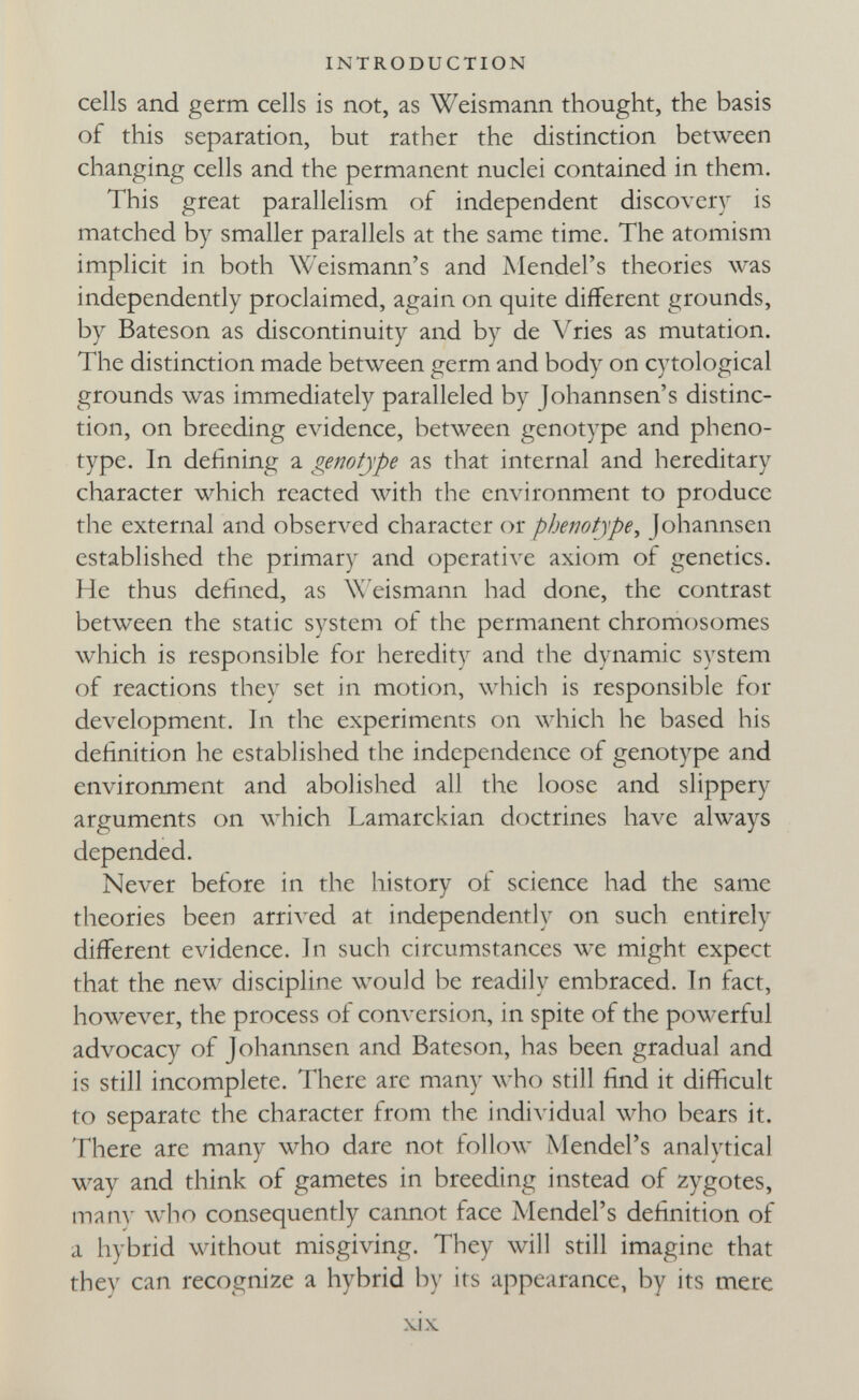 INTRODUCTION cells and germ cells is not, as Weismann thought, the basis of this separation, but rather the distinction between changing cells and the permanent nuclei contained in them. This great parallelism of independent discovery is matched by smaller parallels at the same time. The atomism implicit in both Weismann's and Mendel's theories was independently proclaimed, again on quite different grounds, by Bateson as discontinuity and by de Vries as mutation. The distinction made between germ and body on cytological grounds was immediately paralleled by Johannsen's distinc¬ tion, on breeding evidence, between genotype and pheno- type. In defining a genotype as that internal and hereditary character which reacted Avith the environment to produce the external and observed character or pbenotype, Johannsen established the primary and operative axiom of genetics. He thus defined, as W'eismann had done, the contrast between the static system of the permanent chromosomes which is responsible for heredity and the dynamic system of reactions they set in motion, which is responsible for development. In the experiments on which he based his definition he established the independence of genotype and environment and abolished all the loose and slippery arguments on which Lamarckian doctrines have always depended. Never before in the history ot science had the same theories been arrived at independently on such entirely different evidence. In such circumstances we might expect that the new discipline wou]d be readily embraced. In fact, however, the process of conversion, in spite of the powerful advocacy of Johannsen and Bateson, has been gradual and is still incomplete. There arc many лх'Ьо still find it difficult to separate the character from the individual who bears it. There are many who dare not follow Mendel's analytical way and think of gametes in breeding instead of zygotes, тяпу w^ho consequently cannot face Mendel's definition of a hybrid without misgiving. They will still imagine that they can recognize a hybrid by its appearance, by its mere