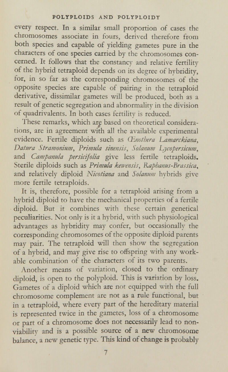 POLYPLOIDS AND POLYPLOIDY every respect. In a similar small proportion of cases the chromosomes associate in fours, derived therefore from both species and capable of yielding gametes pure in the characters of one species carried by the chromosomes con¬ cerned. It follows that the constancy and relative fertility of the hybrid tetraploid depends on its degree of hybridity, tor, in so far as the corresponding chromosomes of the opposite species are capable of pairing in the tetraploid derivative, dissimilar gametes will be produced, both as a result of genetic segregation and abnormality in the division of quadrivalents. In both cases fertility is reduced. These remarks, which are based on theoretical considera- tions, are m agreement with all the available experimental evidence. Fertile diploids such as Oenothera hamarckaana, Datura Strawoniufn, V ri mula sinensis^ SolanufíJ L^^copersicum, and Campanula persicijolia give less fertile tetraploids. Sterile diploids such as Vrimula kewensis, Kaphanus-Brassica^ and relatively diploid Nicofiana and Solanum hybrids give more fertile tetraploids. It is, therefore, possible for a tetraploid arising from a hybrid diploid to have the mechanical properties of a fertile diploid. But it combines with these certain genetical peculiarities. Not only is it a hybrid, with such physiological advantages as hybridity may confer, but occasionally the corresponding chromosomes of the opposite diploid parents may pair. The tetraploid will then show the segregation of a hybrid, and may give rise to offspring with any work¬ able combination of the characters of its two parents. Another means of variation, closed to the ordinary diploid, is open to the polyploid. This is variation by loss. Gametes of a diploid which are not equipped with the full chromosome complement are not as a rule functional, but in a tetraploid, where every part of the hereditary material is represented twice in the gametes, loss of a chromosome or part of a chromosome does not necessarily lead to non- viability and is a possible source of a new chromosome balance, a new genetic type. This kind of change is probably 7