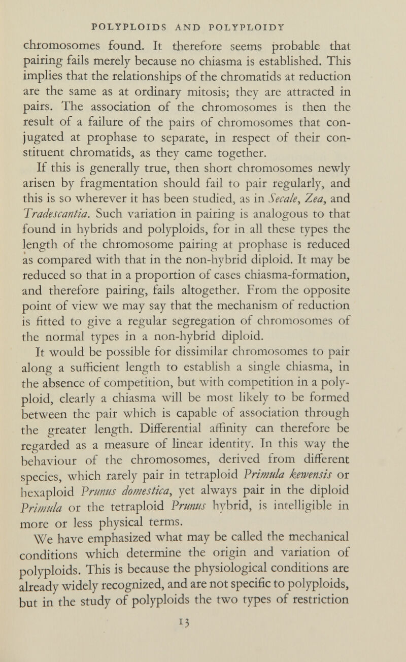 POLYPLOIDS AND POLYPLOIDY chromosomes found. It therefore seems probable that pairing fails merely because no chiasma is established. This implies that the relationships of the chromatids at reduction are the same as at ordinary mitosis; they are attracted in pairs. The association of the chromosomes is then the result of a failure of the pairs of chromosomes that con¬ jugated at prophase to separate, in respect of their con¬ stituent chromatids, as they came together. If this is generally true, then short chromosomes newly arisen by fragmentation should fail to pair regularly, and this is so wherever it has been studied, as in Secale^ Zea, and Tradescantia. Such variation in pairing is analogous to that found in hybrids and polyploids, for in all these types the length of the chromosome pairing at prophase is reduced as compared with that in the non-hybrid diploid. It may be reduced so that in a proportion of cases chiasma-formation, and therefore pairing, fails altogether. From the opposite point of view we may say that the mechanism of reduction is fitted to give a regular segregation of chromosomes of the normal types in a non-hybrid diploid. It would be possible for dissimilar chromosomes to pair along a sufficient length to establish a single chiasma, in the absence of competition, but with competition in a poly¬ ploid, clearly a chiasma will be most likely to be formed between the pair which is capable of association through the greater length. Differential affinity can therefore be regarded as a measure of linear identity. In this way the behaviour of the chromosomes, derived from different species, which rarely pair in tetraploid Vrimula kewensis or hexaploid Vnmus domestica, yet always pair in the diploid Vr'imula or the tetraploid Prunus hybrid, is intelligible in more or less physical terms. We have emphasized what may be called the mechanical conditions wliich determine the origin and variation of polyploids. This is because the physiological conditions are already widely recognized, and are not specific to polyploids, but in the study of polyploids the two types of restriction 13