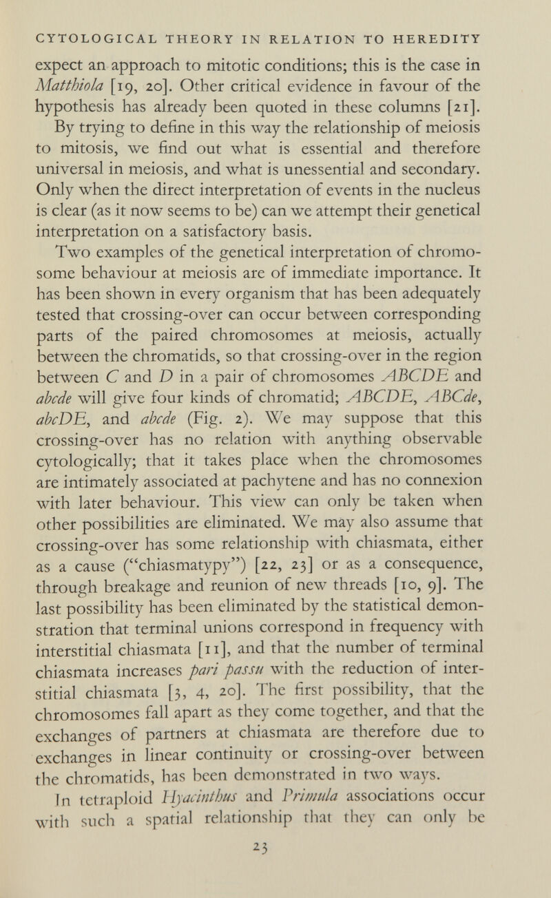 CYTOLOGICAL THEORY IN RELATION TO HEREDITY expect an approach to mitotic conditions; this is the case in Matthiola [19, 20]. Other critical evidence in favour of the hypothesis has already been quoted in these columns [21]. By trying to define in this way the relationship of meiosis to mitosis, we find out what is essential and therefore universal in meiosis, and what is unessential and secondary. Only when the direct interpretation of events in the nucleus is clear (as it now seems to be) can we attempt their genetical interpretation on a satisfactory basis. Two examples of the genetical interpretation of chromo¬ some behaviour at meiosis are of immediate importance. It has been shown in every organism that has been adequately tested that crossing-over can occur between corresponding parts of the paired chromosomes at meiosis, actually between the chromatids, so that crossing-over in the region between С and D in a pair of chromosomes ABCDE and abcde will give four kinds of chromatid; ABCDE^ ABCde, ahtrDE, and abi-de (Fig. 2). We may suppose that this crossing-over has no relation with anything observable cytologically; that it takes place when the chromosomes are intimately associated at pachytene and has no connexion with later behaviour. This view can only be taken when other possibilities are eliminated. We may also assume that crossing-over has some relationship with chiasmata, either as a cause (chiasmatypy) [22, 23] or as a consequence, through breakage and reunion of new threads [10, 9]. The last possibility has been eliminated by the statistical demon¬ stration that terminal unions correspond in frequency with interstitial chiasmata [11], and that the number of terminal chiasmata increases par¿ passu with the reduction of inter¬ stitial chiasmata [3, 4, 20]. The first possibility, that the chromosomes fall apart as they come together, and that the exchanges of partners at chiasmata are therefore due to exchanges in linear continuity or crossing-over between the chromatids, has been demonstrated in two ways. in tetraploid li^acinthus and V ri mula associations occur with such a spatial relationship that they can only be ¿3