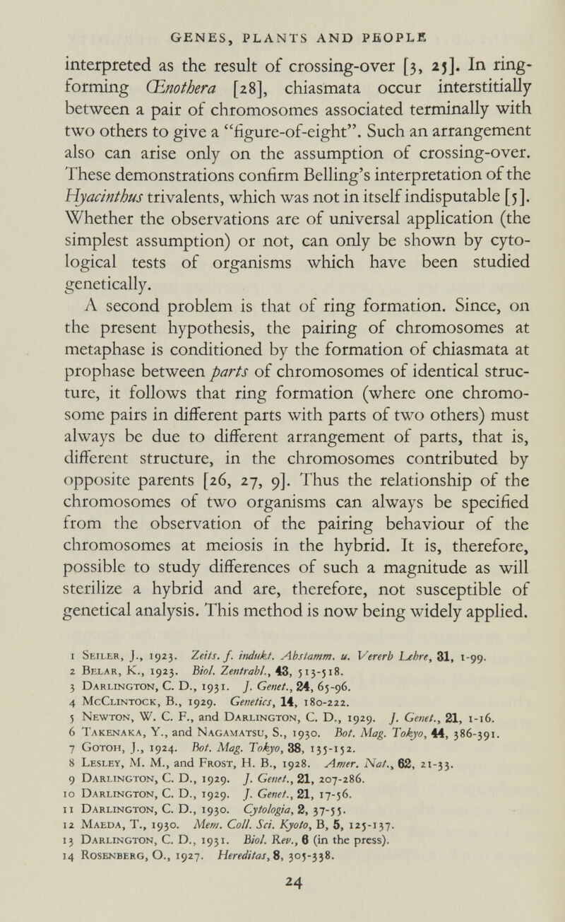 GENES, PLANTS AND PEOPLE interpreted as the result of crossing-over [3, 25]. In ring- forming Œnothera [28], chiasmata occur interstitially between a pair of chromosomes associated terminally with two others to give a iigure-of-eight. Such an arrangement also can arise only on the assumption of crossing-over. These demonstrations confirm Belling's interpretation of the Hyacinthus trivalents, which was not in itself indisputable [3]. Whether the observations are of universal application (the simplest assumption) or not, can only be shown by cyto- logical tests of organisms which have been studied genetically. A second problem is that of ring formation. Since, on the present hypothesis, the pairing of chromosomes at metaphase is conditioned by the formation of chiasmata at prophase between parts of chromosomes of identical struc¬ ture, it follows that ring formation (where one chromo¬ some pairs in different parts with parts of two others) must always be due to different arrangement of parts, that is, different structure, in the chromosomes contributed by opposite parents [26, 27, 9]. Thus the relationship of the chromosomes of two organisms can always be specified from the observation of the pairing behaviour of the chromosomes at meiosis in the hybrid. It is, therefore, possible to study differences of such a magnitude as will sterilize a hybrid and are, therefore, not susceptible of genetical analysis. This method is now being widely applied. 1 Seiler, J., 1923. Zeits, f. itidukf. Abslamm. u. Vererb Lehre, 31, 1-99. 2 Belar, К., 1923. Biol. Zentrahl., 43, 513-518. 3 Darlington, С. D., 1931. /. Genet., 24, 65-96. 4 McClintock, в., 1929. Genetics, 14, 180-222. 5 Newton, W. C. F., and Darlington, C, D., 1929. J. Genet., 21, 1-16. 6 Takenaka, Y., and Nagamatsu, S., 1930, Во/. Mag. Tokyo, 44, 386-391. 7 GoTOH, J., 1924. hot. Mag. Tokyo, 38, 135-152. 8 Lesley, M. M., and Frost, H. В., 1928. Amer. Nat., 62, 21-33. 9 Darlington, С. D., 1929. J. Genet., 21, 207-286. 10 Darlington, С. D., 1929. /. Genet., 21, 17-56. 11 Darlington, С. D., 1930. Cytologia,2, 12 Maeda, t., 1930. Меш. Coll. Sci. Kyoto, B, 5, 125-137. 13 Darlington, С. D., 1931. Biol. Reu., в (in the press). 14 Rosenberg, О., 1927. Hereditas,9, 305-338. 24