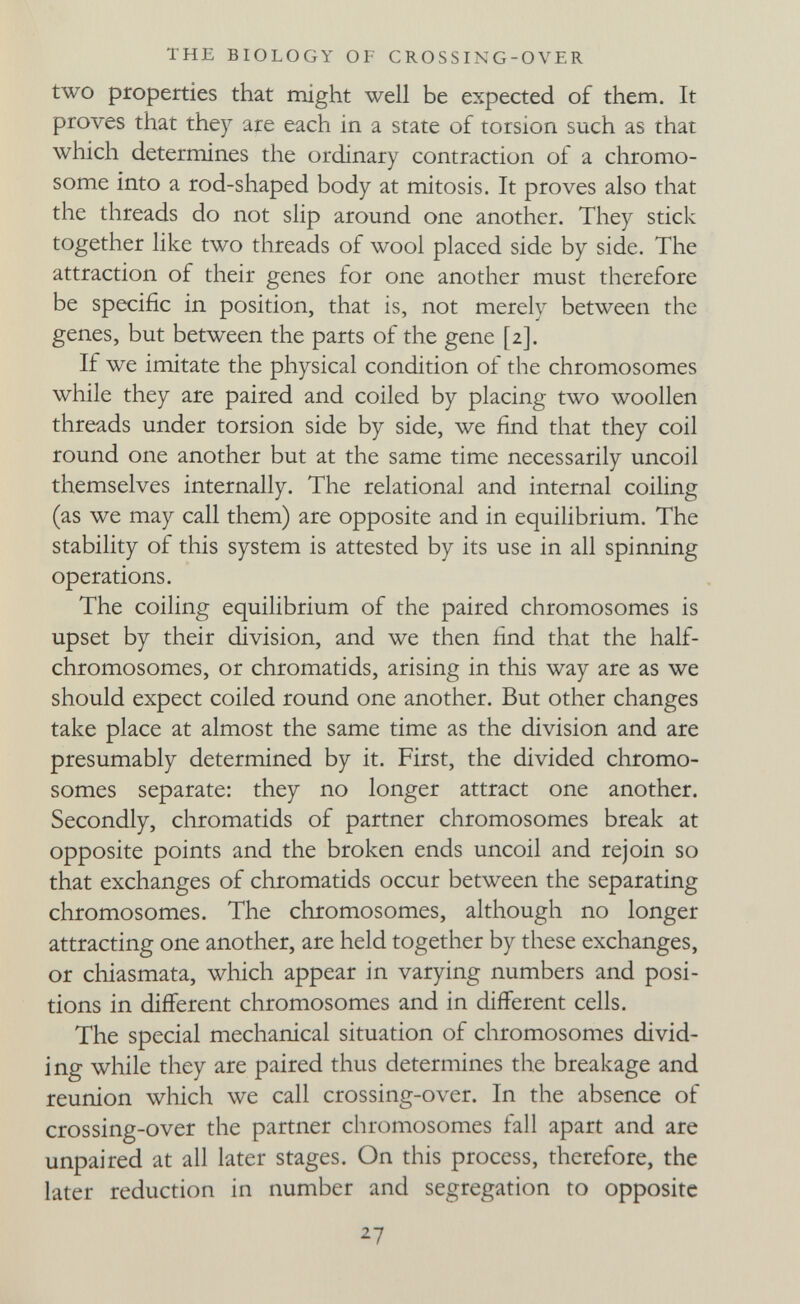 THE BIOLOGY OF CROSSING-OVER two ptoperties that might well be expected of them. It proves that they are each in a state of torsion such as that which determines the ordinary contraction of a chromo¬ some into a rod-shaped body at mitosis. It proves also that the threads do not slip around one another. They stick together like two threads of wool placed side by side. The attraction of their genes for one another must therefore be specific in position, that is, not merely between the genes, but between the parts of the gene [2]. If we imitate the physical condition of the chromosomes while they are paired and coiled by placing two woollen threads under torsion side by side, we find that they coil round one another but at the same time necessarily uncoil themselves internally. The relational and internal coiling (as we may call them) are opposite and in equilibrium. The stability of this system is attested by its use in all spinning operations. The coiling equilibrium of the paired chromosomes is upset by their division, and we then find that the half- chromosomes, or chromatids, arising in this way are as we should expect coiled round one another. But other changes take place at almost the same time as the division and are presumably determined by it. First, the divided chromo¬ somes separate: they no longer attract one another. Secondly, chromatids of partner chromosomes break at opposite points and the broken ends uncoil and rejoin so that exchanges of chromatids occur between the separating chromosomes. The chromosomes, although no longer attracting one another, are held together by these exchanges, or chiasmata, which appear in varying numbers and posi¬ tions in different chromosomes and in different cells. The special mechanical situation of chromosomes divid¬ ing while they are paired thus determines the breakage and reunion which we call crossing-over. In the absence of crossing-over the partner chromosomes fall apart and are unpaired at all later stages. On this process, therefore, the later reduction in number and segregation to opposite 27